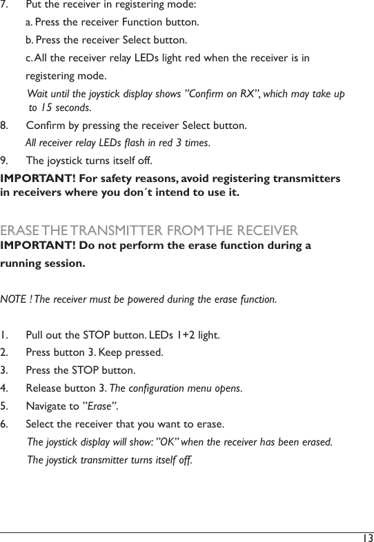 13 7.  Put the receiver in registering mode:        a. Press the receiver Function button.        b. Press the receiver Select button.         c. All the receiver relay LEDs light red when the receiver is in         registering mode.          Wait until the joystick display shows ”Conrm on RX”, which may take up               to 15 seconds. 8.  Conrm by pressing the receiver Select button.         All receiver relay LEDs ash in red 3 times.9.  The joystick turns itself off. IMPORTANT! For safety reasons, avoid registering transmitters in receivers where you don´t intend to use it. ERASE THE TRANSMITTER FROM THE RECEIVERIMPORTANT! Do not perform the erase function during a running session. NOTE ! The receiver must be powered during the erase function. 1.  Pull out the STOP button. LEDs 1+2 light. 2.  Press button 3. Keep pressed. 3.  Press the STOP button.4.  Release button 3. The conguration menu opens. 5.  Navigate to ”Erase”.6.  Select the receiver that you want to erase.         The joystick display will show: ”OK” when the receiver has been erased.          The joystick transmitter turns itself off. 