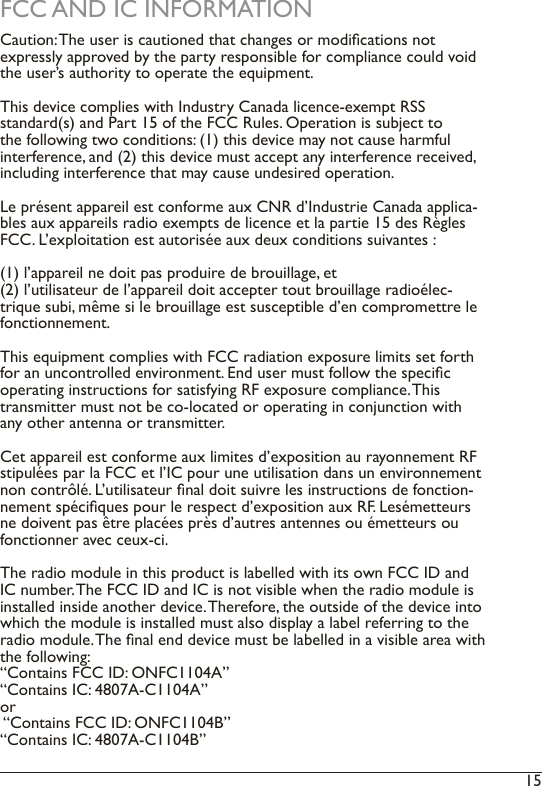 15 FCC AND IC INFORMATIONCaution: The user is cautioned that changes or modications not expressly approved by the party responsible for compliance could void the user’s authority to operate the equipment.This device complies with Industry Canada licence-exempt RSS standard(s) and Part 15 of the FCC Rules. Operation is subject to the following two conditions: (1) this device may not cause harmful interference, and (2) this device must accept any interference received, including interference that may cause undesired operation.Le présent appareil est conforme aux CNR d’Industrie Canada applica-bles aux appareils radio exempts de licence et la partie 15 des Règles FCC. L’exploitation est autorisée aux deux conditions suivantes : (1) l’appareil ne doit pas produire de brouillage, et (2) l’utilisateur de l’appareil doit accepter tout brouillage radioélec-trique subi, même si le brouillage est susceptible d’en compromettre le fonctionnement.This equipment complies with FCC radiation exposure limits set forth for an uncontrolled environment. End user must follow the specic operating instructions for satisfying RF exposure compliance. This transmitter must not be co-located or operating in conjunction with any other antenna or transmitter.Cet appareil est conforme aux limites d’exposition au rayonnement RF stipulées par la FCC et l’IC pour une utilisation dans un environnement non contrôlé. L’utilisateur nal doit suivre les instructions de fonction-nement spéciques pour le respect d’exposition aux RF. Lesémetteurs ne doivent pas être placées près d’autres antennes ou émetteurs ou fonctionner avec ceux-ci.The radio module in this product is labelled with its own FCC ID and IC number. The FCC ID and IC is not visible when the radio module is installed inside another device. Therefore, the outside of the device into which the module is installed must also display a label referring to the radio module. The nal end device must be labelled in a visible area with the following:“Contains FCC ID: ONFC1104A” “Contains IC: 4807A-C1104A”or  “Contains FCC ID: ONFC1104B” “Contains IC: 4807A-C1104B”