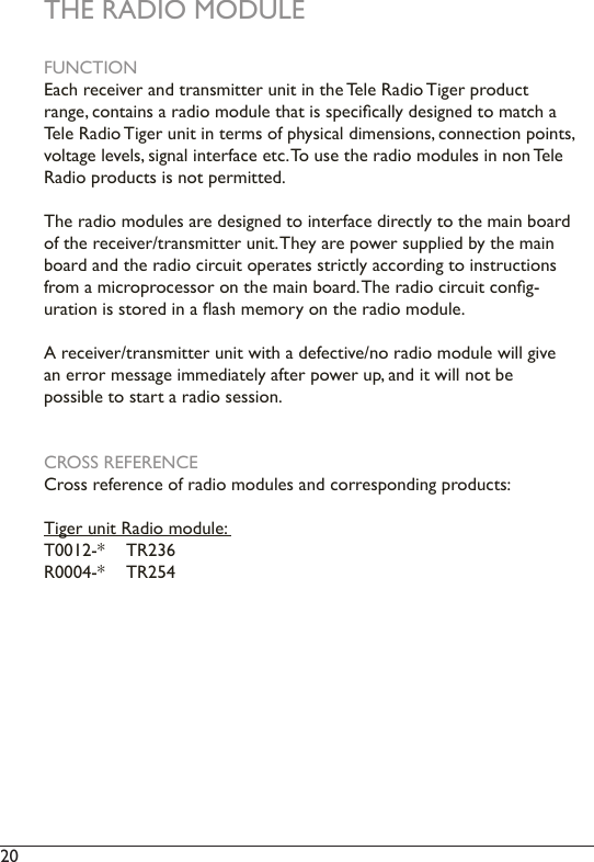 20  THE RADIO MODULEFUNCTIONEach receiver and transmitter unit in the Tele Radio Tiger product range, contains a radio module that is specically designed to match a Tele Radio Tiger unit in terms of physical dimensions, connection points, voltage levels, signal interface etc. To use the radio modules in non Tele Radio products is not permitted.The radio modules are designed to interface directly to the main board of the receiver/transmitter unit. They are power supplied by the main board and the radio circuit operates strictly according to instructions from a microprocessor on the main board. The radio circuit cong-uration is stored in a ash memory on the radio module.A receiver/transmitter unit with a defective/no radio module will give an error message immediately after power up, and it will not be possible to start a radio session.CROSS REFERENCECross reference of radio modules and corresponding products:Tiger unit Radio module: T0012-*  TR236R0004-*  TR254