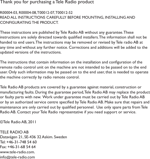 Thank you for purchasing a Tele Radio product R00004-03, R00004-08, T00012-07, T00012-52READ ALL INSTRUCTIONS CAREFULLY BEFORE MOUNTING, INSTALLING AND  CONFIGURATING THE PRODUCT. These instructions are published by Tele Radio AB without any guarantee. These instructions are solely directed towards qualied installers. The information shall not be handed to end users. The instructions may be removed or revised by Tele radio AB at any time and without any further notice. Corrections and additions will be added to the updated versions of the instructions. The instructions that contain information on the installation and conguration of the remote radio control unit on the machine are not intended to be passed on to the end user. Only such information may be passed on to the end user, that is needed to operate the machine correctly by radio remote control. Tele Radio AB products are covered by a guarantee against material, construction or manufacturing faults. During the guarantee period, Tele Radio AB may replace the product or faulty parts with new.  Work under guarantee must be carried out by Tele Radio AB or by an authorized service centre specied by Tele Radio AB. Make sure that repairs and maintenance are only carried out by qualied personnel.  Use only spare parts from Tele Radio AB. Contact your Tele Radio representative if you need support or service. ©Tele Radio AB, 2011TELE RADIO ABDatavägen 21, SE-436 32 Askim. Sweden Tel: +46-31-748 54 60  Fax: +46-31-68 54 64 www.tele-radio.com. info@tele-radio.com