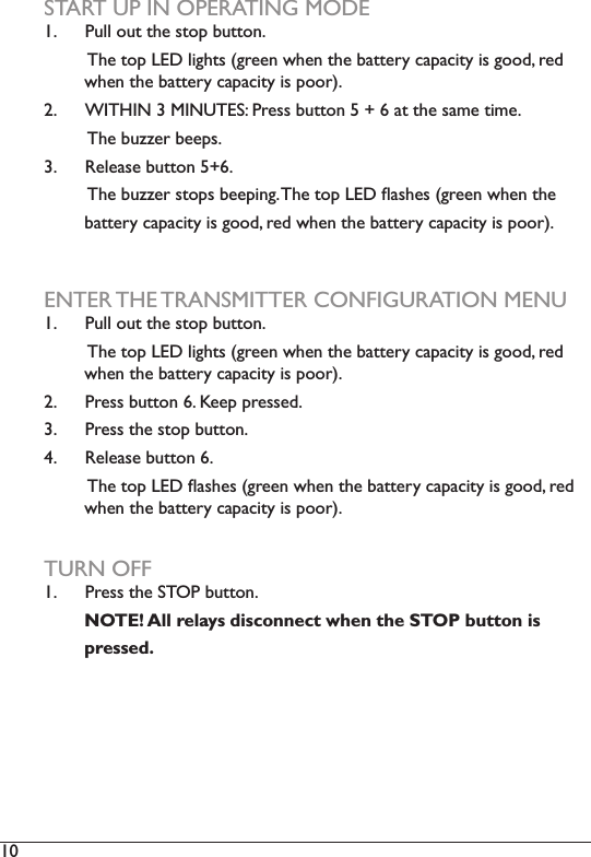 10  START UP IN OPERATING MODE1.  Pull out the stop button.         The top LED lights (green when the battery capacity is good, red          when the battery capacity is poor). 2.  BZ3^Z`)N)EZ`F3KJP)e%+##)7&amp;$$(&quot;)T)Q)O)*$)$4+)#*6+)$!6+2         The buzzer beeps.3.  @+,+*#+)7&amp;$$(&quot;)TQO2)))))))))34+)7&amp;DD+%)#$(&lt;#)7++&lt;!&quot;=2)34+)$(&lt;)fKA)i*#4+#)X=%++&quot;)/4+&quot;)$4+)        battery capacity is good, red when the battery capacity is poor).ENTER THE TRANSMITTER CONFIGURATION MENU1.  Pull out the stop button.         The top LED lights (green when the battery capacity is good, red          when the battery capacity is poor). 2.  e%+##)7&amp;$$(&quot;)O2)b++&lt;)&lt;%+##+.2)3.  Press the stop button.4.  @+,+*#+)7&amp;$$(&quot;)O2))))))))))34+)$(&lt;)fKA)i*#4+#)X=%++&quot;)/4+&quot;)$4+)7*$$+%-)&apos;*&lt;*&apos;!$-)!#)=((.?)%+.))        when the battery capacity is poor).TURN OFF1.  Press the STOP button.                 NOTE! All relays disconnect when the STOP button is        pressed. 