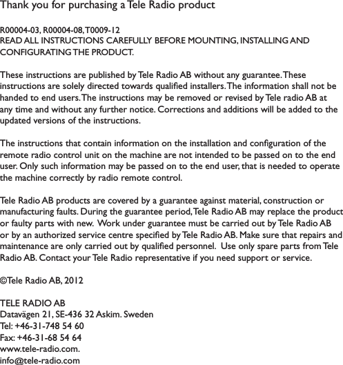 Thank you for purchasing a Tele Radio product R00004-03, R00004-08, T0009-12READ ALL INSTRUCTIONS CAREFULLY BEFORE MOUNTING, INSTALLING AND  CONFIGURATING THE PRODUCT. These instructions are published by Tele Radio AB without any guarantee. These !&quot;#$%&amp;&apos;$!(&quot;#)*%+)#(,+,-).!%+&apos;$+.)$(/*%.#)0&amp;*,!1+.)!&quot;#$*,,+%#2)34+)!&quot;5(%6*$!(&quot;)#4*,,)&quot;($)7+)handed to end users. 34+)!&quot;#$%&amp;&apos;$!(&quot;#)6*-)7+)%+6(8+.)(%)%+8!#+.)7-)3+,+)%*.!()9:)*$)*&quot;-)$!6+)*&quot;.)/!$4(&amp;$)*&quot;-)5&amp;%$4+%)&quot;($!&apos;+2);(%%+&apos;$!(&quot;#)*&quot;.)*..!$!(&quot;#)/!,,)7+)*..+.)$()$4+)&amp;&lt;.*$+.)8+%#!(&quot;#)(5)$4+)!&quot;#$%&amp;&apos;$!(&quot;#2)34+)!&quot;#$%&amp;&apos;$!(&quot;#)$4*$)&apos;(&quot;$*!&quot;)!&quot;5(%6*$!(&quot;)(&quot;)$4+)!&quot;#$*,,*$!(&quot;)*&quot;.)&apos;(&quot;1=&amp;%*$!(&quot;)(5)$4+)%+6($+)%*.!()&apos;(&quot;$%(,)&amp;&quot;!$)(&quot;)$4+)6*&apos;4!&quot;+)*%+)&quot;($)!&quot;$+&quot;.+.)$()7+)&lt;*##+.)(&quot;)$()$4+)+&quot;.)&amp;#+%2)&gt;&quot;,-)#&amp;&apos;4)!&quot;5(%6*$!(&quot;)6*-)7+)&lt;*##+.)(&quot;)$()$4+)+&quot;.)&amp;#+%?)$4*$)!#)&quot;++.+.)$()(&lt;+%*$+)$4+)6*&apos;4!&quot;+)&apos;(%%+&apos;$,-)7-)%*.!()%+6($+)&apos;(&quot;$%(,2)3+,+)@*.!()9:)&lt;%(.&amp;&apos;$#)*%+)&apos;(8+%+.)7-)*)=&amp;*%*&quot;$++)*=*!&quot;#$)6*$+%!*,?)&apos;(&quot;#$%&amp;&apos;$!(&quot;)(%)6*&quot;&amp;5*&apos;$&amp;%!&quot;=)5*&amp;,$#2)A&amp;%!&quot;=)$4+)=&amp;*%*&quot;$++)&lt;+%!(.?)3+,+)@*.!()9:)6*-)%+&lt;,*&apos;+)$4+)&lt;%(.&amp;&apos;$)(%)5*&amp;,$-)&lt;*%$#)/!$4)&quot;+/2))B(%C)&amp;&quot;.+%)=&amp;*%*&quot;$++)6&amp;#$)7+)&apos;*%%!+.)(&amp;$)7-)3+,+)@*.!()9:)(%)7-)*&quot;)*&amp;$4(%!D+.)#+%8!&apos;+)&apos;+&quot;$%+)#&lt;+&apos;!1+.)7-)3+,+)@*.!()9:2)E*C+)#&amp;%+)$4*$)%+&lt;*!%#)*&quot;.)6*!&quot;$+&quot;*&quot;&apos;+)*%+)(&quot;,-)&apos;*%%!+.)(&amp;$)7-)0&amp;*,!1+.)&lt;+%#(&quot;&quot;+,2))F#+)(&quot;,-)#&lt;*%+)&lt;*%$#)5%(6)3+,+)@*.!()9:2);(&quot;$*&apos;$)-(&amp;%)3+,+)@*.!()%+&lt;%+#+&quot;$*$!8+)!5)-(&amp;)&quot;++.)#&amp;&lt;&lt;(%$)(%)#+%8!&apos;+2)©Tele Radio AB, 2012TELE RADIO ABA*$*8G=+&quot;)HI?)JKLMNO)NH)9#C!62)J/+.+&quot;)3+,P)QMOLNILRMS)TM)OU))V*WP)QMOLNILOS)TM)OM)///2$+,+L%*.!(2&apos;(62)info@$+,+L%*.!(2&apos;(6