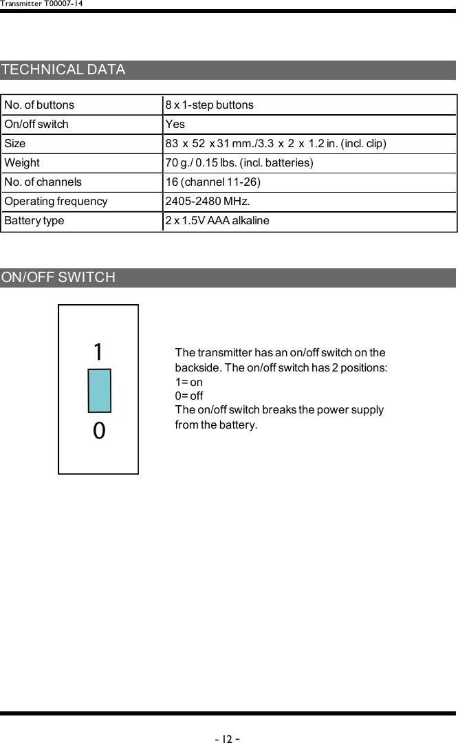 Transmitter T00007-14TECHNICALDATANo.ofbuttons 8x1-stepbuttonsOn/offswitch YesSize 83x52x31mm./3.3x2x1.2in.(incl.clip)Weight 70g./0.15lbs.(incl.batteries)No.ofchannels 16(channel11-26)Operatingfrequency 2405-2480MHz.Batterytype 2x1.5VAAAalkalineON/OFFSWITCHThetransmitterhasanon/offswitchonthebackside.Theon/offswitchhas2positions:1=on0=offTheon/offswitchbreaksthepowersupplyfromthebattery.-12 -