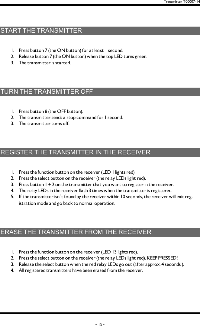 Transmitter T00007-14STARTTHETRANSMITTER1.  Press button 7 (the ON button) for at least 1 second.2.  Release button 7 (the ON button) when the top LED turns green.3.  The transmitter is started. TURNTHETRANSMITTEROFF1.  Press button 8 (the OFF button).2.  The transmitter sends a stop command for 1 second.3.  The transmitter turns off. REGISTERTHETRANSMITTERINTHERECEIVER1.  Press the function button on the receiver (LED 1 lights red).2.  Press the select button on the receiver (the relay LEDs light red).3.  Press button 1 + 2 on the transmitter that you want to register in the receiver. 4.  The relay LEDs in the receiver flash 3 times when the transmitter is registered. 5.  If the transmitter isn´t found by the receiver within 10 seconds, the receiver will exit reg-istration mode and go back to normal operation. ERASETHETRANSMITTERFROMTHERECEIVER1.  Press the function button on the receiver (LED 13 lights red).2.  Press the select button on the receiver (the relay LEDs light red). KEEPPRESSED! 3.  Release the select button when the red relay LEDs go out (after approx. 4 seconds ).4.  All registered transmitters have been erased from the receiver. -13 -