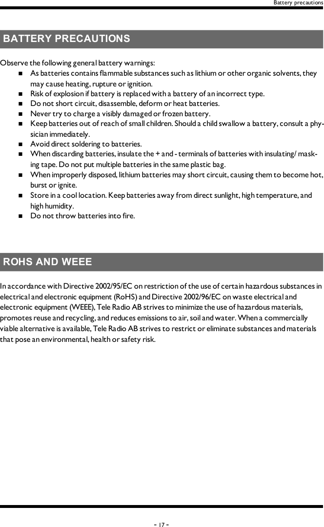 Battery precautionsBATTERY PRECAUTIONSObserve the following general battery warnings:n  As batteries contains flammable substances such as lithium or other organic solvents, they may cause heating, rupture or ignition.n  Risk of explosion if battery is replaced with a battery of an incorrect type.n  Do not short circuit, disassemble, deform or heat batteries.n  Never try to charge a visibly damaged or frozen battery.n  Keep batteries out of reach of small children. Should a child swallow a battery, consult a phy-sician immediately.n  Avoid direct soldering to batteries.n  When discarding batteries, insulate the + and -  terminals of batteries with insulating/ mask-ing tape. Do not put multiple batteries in the same plastic bag.n  When improperly disposed,  lithium batteries may short circuit, causing them to become hot, burst or ignite.n  Store in a cool location. Keep batteries away from direct sunlight, high temperature, and high humidity.n  Do not throw batteries into fire.ROHS AND WEEEIn accordance with Directive 2002/95/EC on restriction of the use of certain hazardous substances in electrical and electronic equipment (RoHS) and Directive 2002/96/EC on waste electrical and electronic equipment (WEEE), Tele Radio AB strives to minimize the use of hazardous materials, promotes reuse and recycling, and reduces emissions to air, soil and water. When a commercially viable alternative is available, Tele Radio AB strives to restrict or eliminate substances and materials that pose an environmental, health or safety risk.-17 -