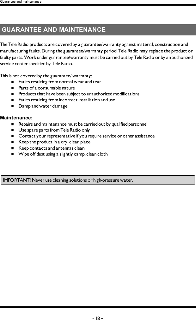Guarantee and maintenanceGUARANTEE AND MAINTENANCEThe Tele Radio  products are covered by a guarantee/warranty against material, construction and manufacturing faults. During the guarantee/warranty period, Tele Radio may replace the product or faulty parts. Work under guarantee/warranty must be carried out by Tele Radio  or by an authorized service center specified by Tele Radio. This is not covered by the guarantee/ warranty: n  Faults resulting from normal wear and tearn  Parts of a consumable naturen  Products that have been subject to unauthorized modificationsn  Faults resulting from incorrect installation and use n  Damp and water damageMaintenance:n  Repairs and maintenance must be carried out by qualified personneln  Use spare parts from Tele Radio onlyn  Contact your representative if you require service or other assistancen  Keep the product in a dry, clean placen  Keep contacts and antennas cleann  Wipe off dust using a slightly damp, clean clothIMPORTANT! Never use cleaning solutions or high-pressure water.-18 -