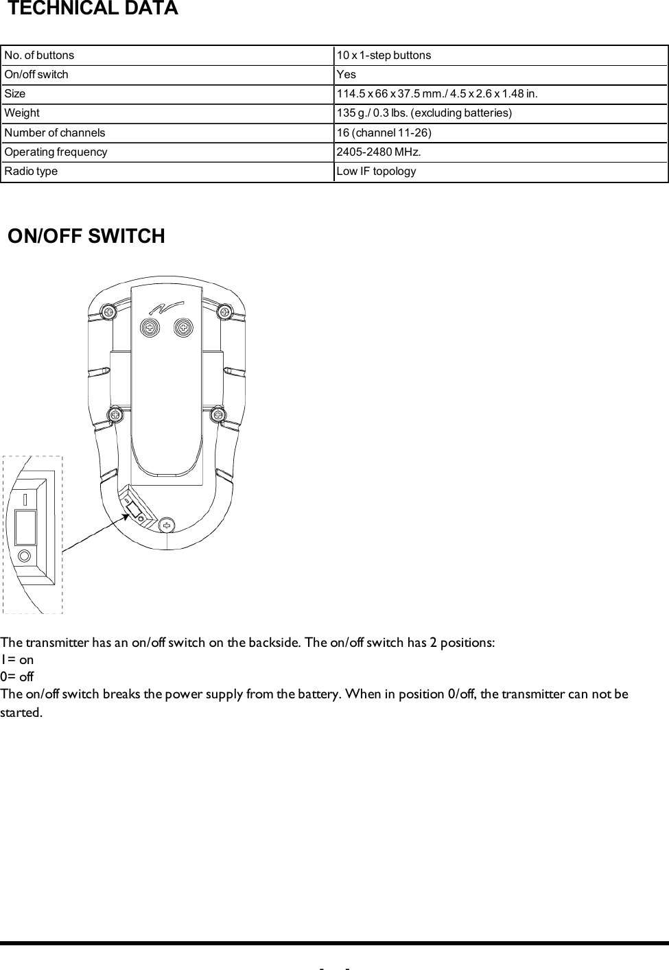 -12 -TECHNICAL DATANo. of buttons 10 x 1-step buttonsOn/off switch YesSize 114.5 x 66 x 37.5 mm./ 4.5 x 2.6 x 1.48 in. Weight 135 g./ 0.3 lbs. (excluding batteries)Number of channels 16 (channel 11-26)Operating frequency 2405-2480 MHz. Radio type Low IF topologyON/OFF SWITCHThe  transmitter has an on/off switch on the backside. The on/off switch has 2 positions: 1= on0= offThe on/off switch breaks the power supply from the battery. When in position 0/off, the transmitter can not be started.