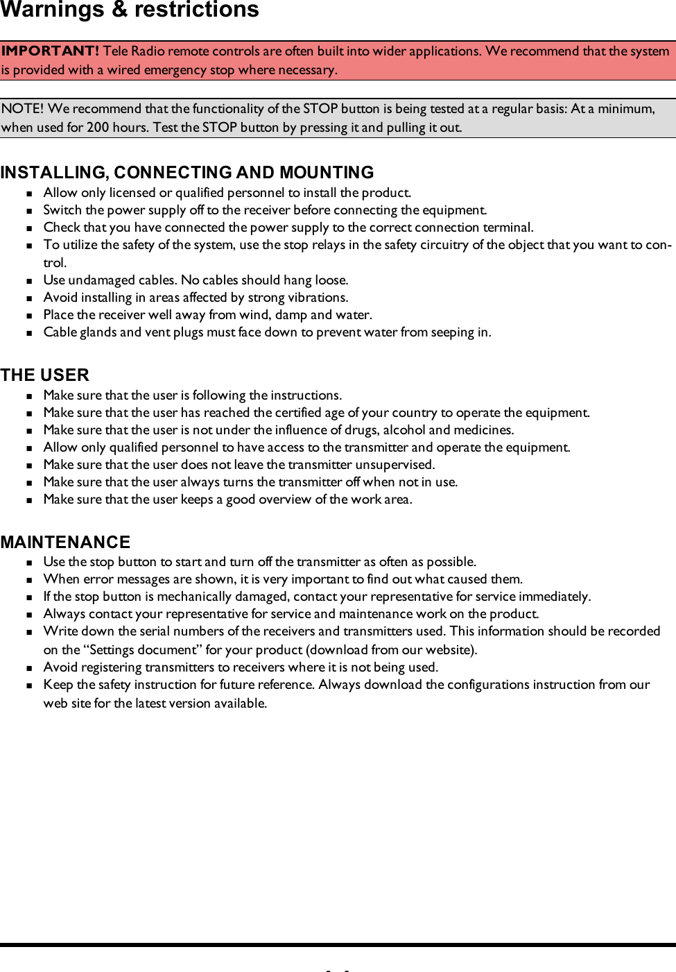 -3-Warnings &amp; restrictionsIMPORTANT! Tele Radio remote controls are often built into wider applications. We recommend that the system is provided with a wired emergency stop where necessary.NOTE! We recommend that the functionality of the STOP button is being tested at a regular basis: At a minimum, when used for 200 hours. Test the STOP button by pressing it and pulling it out. INSTALLING, CONNECTING AND MOUNTINGn  Allow only licensed or qualified personnel to install the product. n  Switch the power supply off to the receiver before connecting the equipment.n  Check that you have connected the power supply to the correct connection terminal. n  To utilize the safety of the system, use the stop relays in the safety circuitry of the object that you want to con-trol. n  Use undamaged cables. No cables should hang loose. n  Avoid installing in areas affected by strong vibrations. n  Place the receiver well away from wind, damp and water. n  Cable glands and vent plugs must face down to prevent water from seeping in.THE USERn  Make sure that the user is following the instructions.n  Make sure that the user has reached the certified age of   your country to operate the equipment.n  Make sure that the user is not under the influence of   drugs, alcohol and medicines.n  Allow only qualified personnel to have access to the    transmitter and operate the equipment.n  Make sure that the user does not leave the transmitter   unsupervised.n  Make sure that the user always turns the transmitter off   when not in use.n  Make sure that the user keeps a good overview of the   work area.MAINTENANCEn  Use the stop button to start and turn off the transmitter   as often as possible.n  When error messages are shown, it is very     important to find out what caused them.n  If the stop button is mechanically damaged, contact your   representative for service immediately.n  Always contact your representative for service and maintenance work on the product.n  Write down the serial numbers of the receivers and    transmitters used. This information should be recorded   on the “Settings document” for your product (download   from our website).n  Avoid registering transmitters to receivers where it is   not being used.n  Keep the safety instruction for future reference.  Always   download the configurations instruction from our web  site for the latest version available.