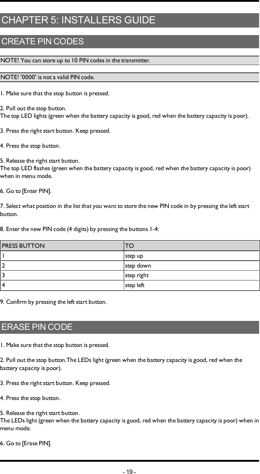 Chapter 5: INSTALLERS GUIDECHAPTER 5: INSTALLERS GUIDECREATE PIN CODESNOTE! You can store up to 10 PIN codes in the transmitter. NOTE! &apos;0000&apos; is not a valid PIN code. 1. Make sure that the stop button is pressed.2. Pull out the stop button.The top LED lights (green when the battery capacity is good, red when the battery capacity is poor).3. Press the right start button. Keep pressed.4. Press the stop button. 5. Release the right start button.The top LED flashes (green when the battery capacity is good, red when the battery capacity is poor) when in menu mode. 6. Go to [Enter PIN].7. Select what position in the list that you want to store the new PIN code in by pressing the left start button. 8. Enter the new PIN code (4 digits) by pressing the buttons 1-4: PRESS BUTTON TO1 step up2 step down3 step right4 step left9. Confirm by pressing  the left start button.ERASE PIN CODE1. Make sure that the stop button is pressed.2. Pull out the stop button.The  LEDs light (green when the battery capacity is good, red when the battery capacity is poor).3. Press the right start button. Keep pressed.4. Press the stop button. 5. Release the right start button.The  LEDs light (green when the battery capacity is good, red when the battery capacity is poor) when in menu mode. 6. Go to [Erase PIN].-19 -