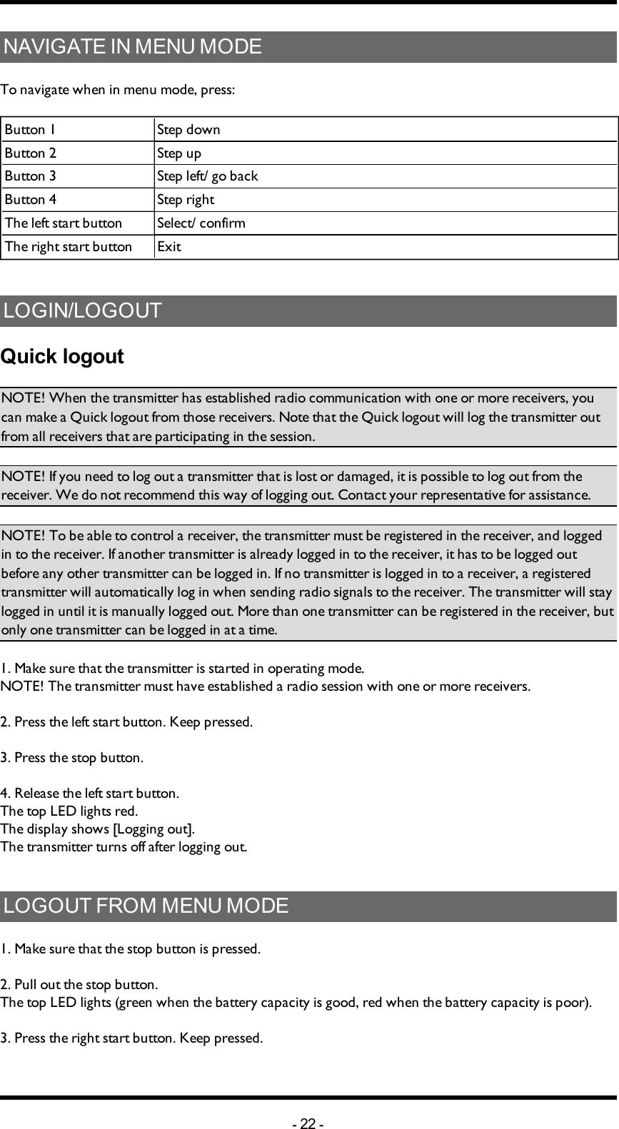 NAVIGATE IN MENU MODETo navigate when in menu mode, press:Button 1 Step downButton 2 Step upButton 3 Step left/ go backButton 4 Step rightThe left start button  Select/ confirmThe right start button ExitLOGIN/LOGOUTQuick logoutNOTE! When the transmitter has established radio communication with one or more receivers, you can make a Quick logout from those receivers. Note that the Quick logout will log the transmitter out from all receivers that are participating in the  session. NOTE! If you need to log out a transmitter that is lost or damaged, it is possible to log out from the receiver. We do not recommend this way of logging out. Contact your representative for assistance. NOTE! To be able to control a receiver, the transmitter must be registered in the receiver, and logged in to the receiver. If another transmitter is already logged in to the receiver, it has to be logged out before any other transmitter can be logged in.  If no transmitter is  logged in to a receiver, a registered transmitter  will automatically log in  when sending radio signals to the receiver. The transmitter will stay logged in until it is manually logged out. More than one transmitter can be registered in the receiver, but only one transmitter can be logged in at a time.1. Make sure that the transmitter is started in operating mode. NOTE! The transmitter must have established a radio session with one or more receivers. 2. Press the left start button. Keep pressed.3. Press the stop button.4. Release the left start button.The top LED lights red.The display shows [Logging out].The transmitter turns off after logging out. LOGOUT FROM MENU MODE1. Make sure that the stop button is pressed.2. Pull out the stop button.The top LED lights (green when the battery capacity is good, red when the battery capacity is poor).3. Press the right start button. Keep pressed.-22 -
