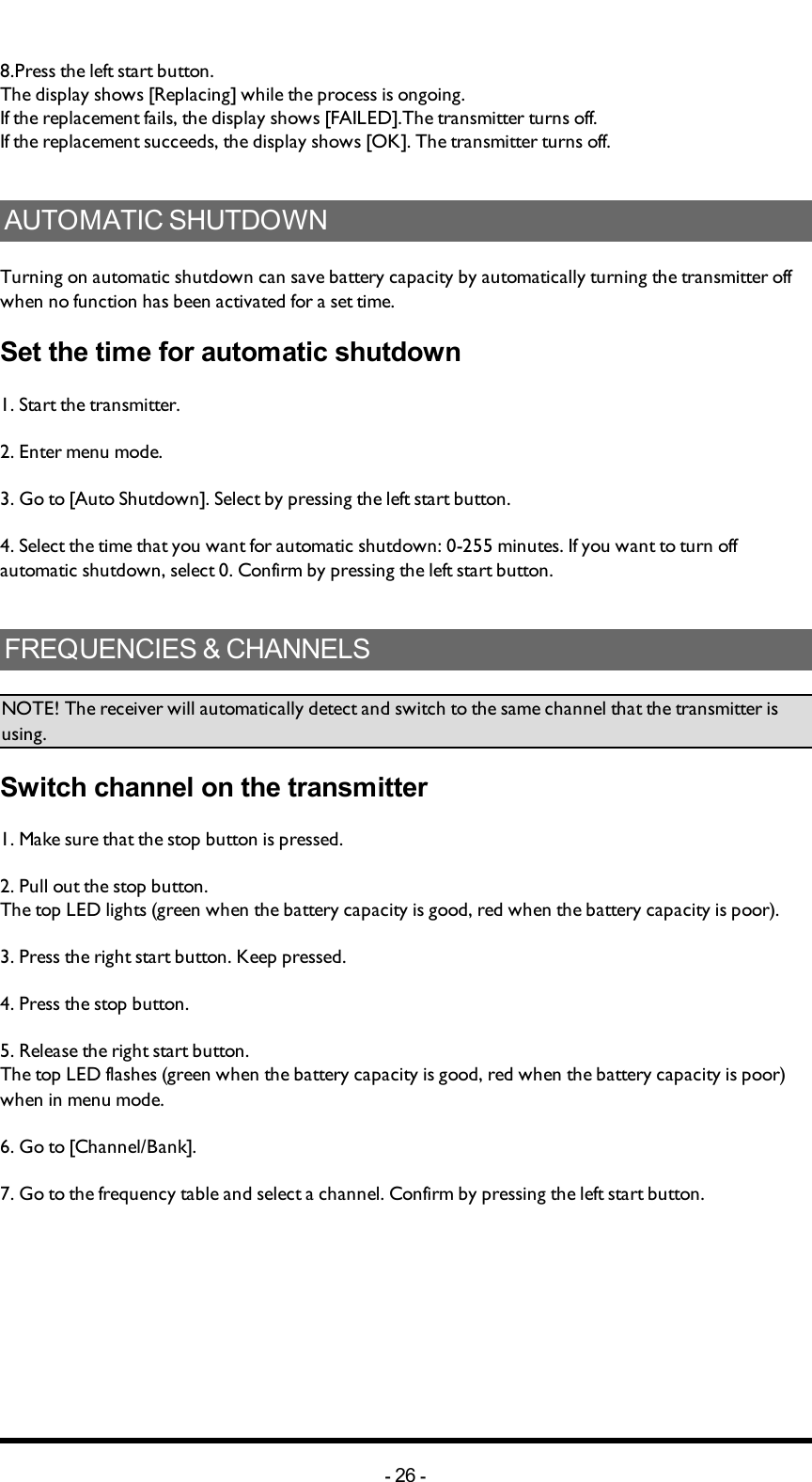 8.Press the left start button.The display shows [Replacing] while the process is ongoing.If the replacement fails, the display shows [FAILED].The transmitter turns off.If the replacement succeeds, the display shows [OK]. The transmitter turns off.AUTOMATIC SHUTDOWNTurning on automatic shutdown can save battery capacity by automatically turning the transmitter off when no function has been activated for a set time. Set the time for automatic shutdown1. Start the transmitter. 2. Enter menu mode. 3. Go to [Auto Shutdown]. Select by pressing  the left start button.4. Select the time that you want for automatic shutdown: 0-255 minutes. If you want to turn off automatic shutdown, select 0. Confirm by pressing  the left start button.FREQUENCIES &amp; CHANNELSNOTE! The receiver will automatically detect and switch to the same channel that the transmitter is using. Switch channel on the transmitter1.  Make sure that the stop button is pressed.2. Pull out the stop button.The top LED lights (green when the battery capacity is good, red when the battery capacity is poor).3. Press the right start button. Keep pressed.4. Press the stop button. 5. Release the right start button.The top LED flashes (green when the battery capacity is good, red when the battery capacity is poor) when in menu mode. 6. Go to [Channel/Bank]. 7. Go to the frequency table and select a channel. Confirm by pressing  the left start button.-26 -