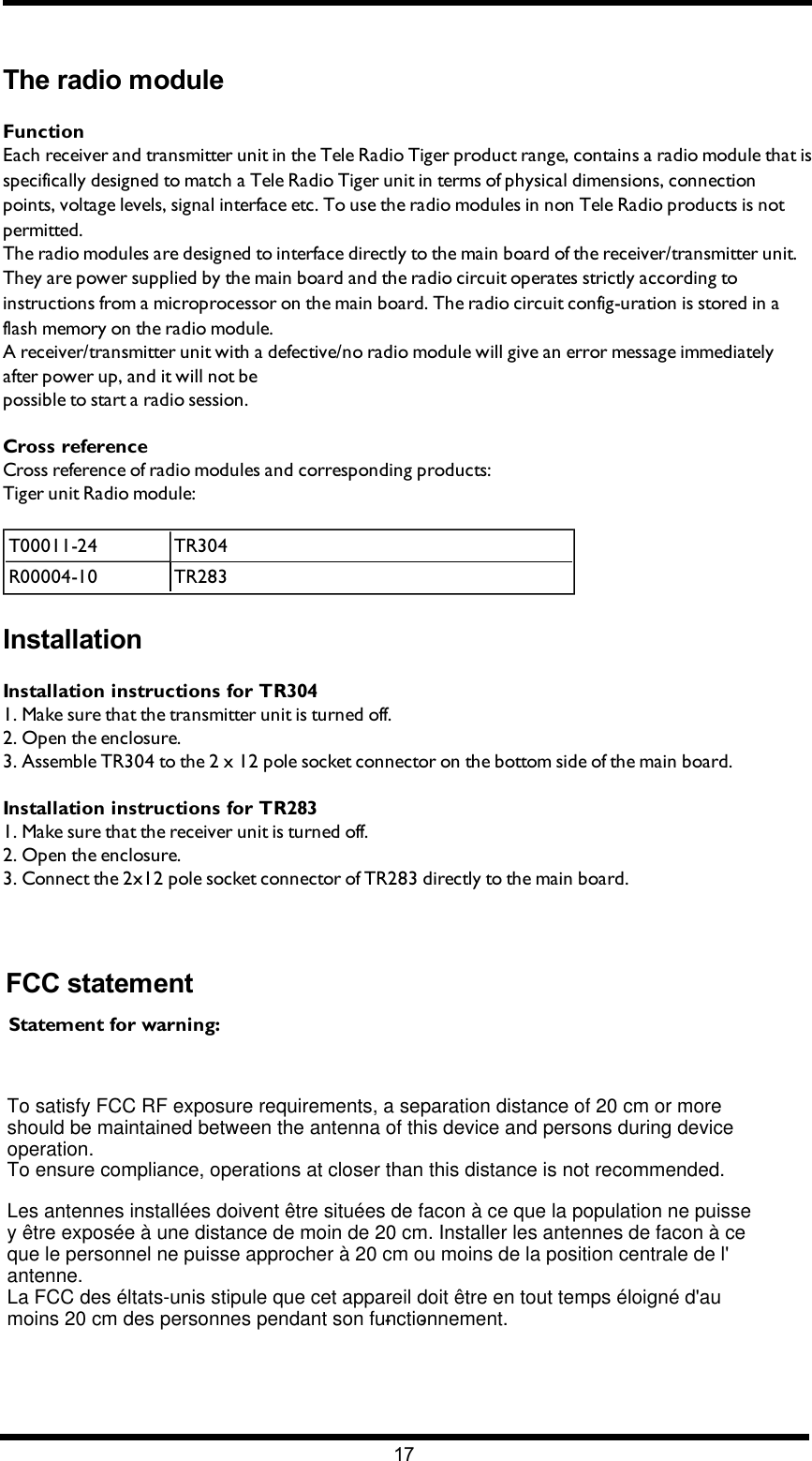 Chapter 4: FCC/ IC INFORMATIONThe radio moduleFunctionEach receiver and transmitter unit in the Tele Radio Tiger product range, contains a radio module that is specifically designed to match a Tele Radio Tiger unit in terms of physical dimensions, connection points, voltage levels, signal interface etc. To use the radio modules in non Tele Radio products is not permitted.The radio modules are designed to interface directly to the main board of the receiver/transmitter unit. They are power supplied by the main board and the radio circuit operates strictly according to instructions from a microprocessor on the main board. The radio circuit config-uration is stored in a flash memory on the radio module.A receiver/transmitter unit with a defective/no radio module will give an error message immediately after power up, and it will not bepossible to start a radio session.Cross referenceCross reference of radio modules and corresponding products:Tiger unit Radio module:T00011-24 TR304R00004-10 TR283InstallationInstallation instructions for TR3041. Make sure that the transmitter unit is turned off.2. Open the  enclosure.3. Assemble TR304 to the 2 x 12 pole socket connector on the bottom side of the main board.Installation instructions for TR2831. Make sure that the receiver unit is turned off.2. Open the enclosure.3. Connect the 2x12 pole socket connector of TR283 directly to the main board.-17-To satisfy FCC RF exposure requirements, a separation distance of 20 cm or moreshould be maintained between the antenna of this device and persons during device operation.To ensure compliance, operations at closer than this distance is not recommended. Les antennes installées doivent être situées de facon à ce que la population ne puisse y être exposée à une distance de moin de 20 cm. Installer les antennes de facon à ce que le personnel ne puisse approcher à 20 cm ou moins de la position centrale de l&apos; antenne.La FCC des éltats-unis stipule que cet appareil doit être en tout temps éloigné d&apos;au moins 20 cm des personnes pendant son functionnement.FCC statementStatement for warning: