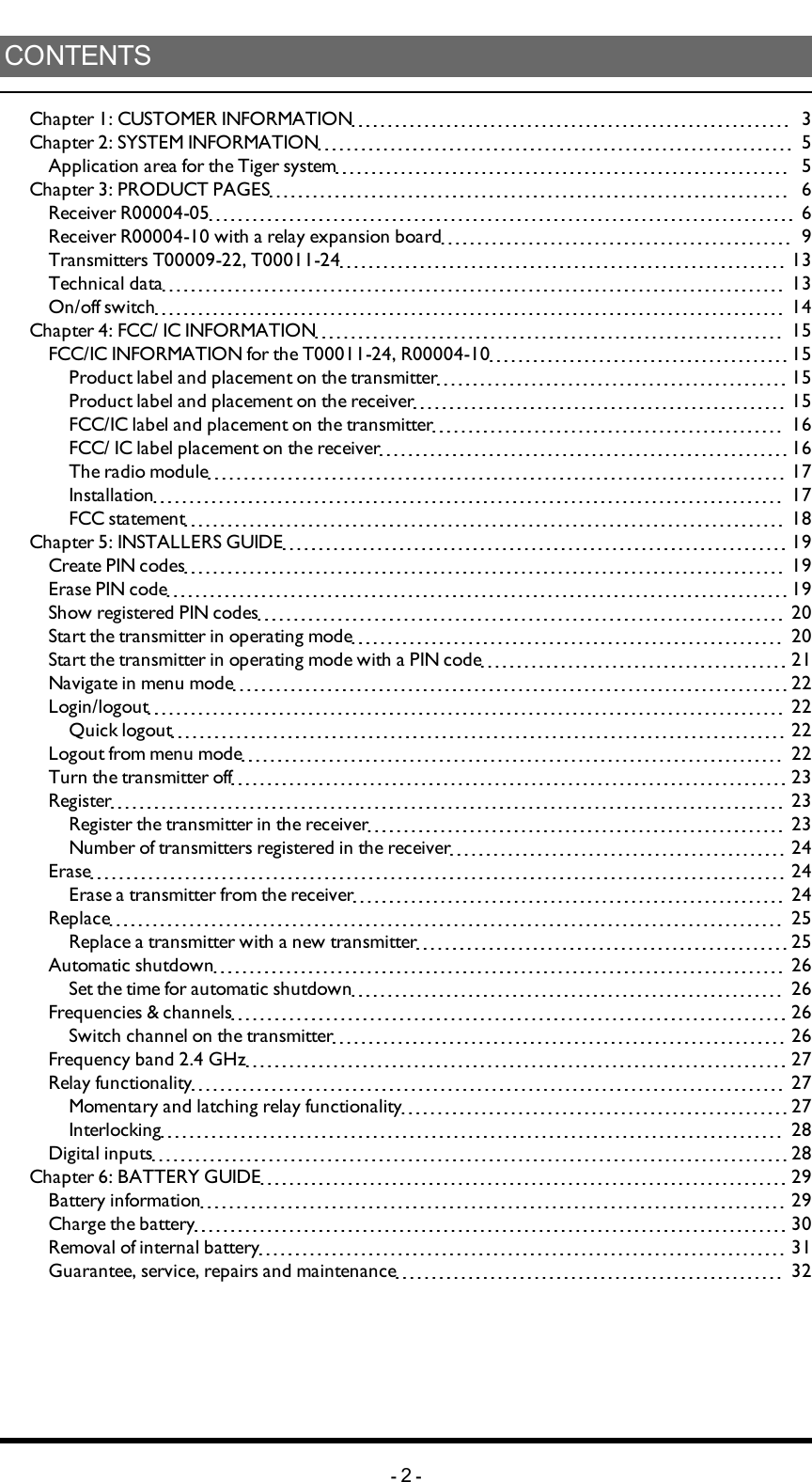 CONTENTSChapter 1: CUSTOMER INFORMATION  3Chapter 2: SYSTEM INFORMATION  5Applicationareaforthe Tigersystem  5Chapter 3: PRODUCT PAGES  6Receiver R00004-05  6Receiver R00004-10 with a relay expansion board  9Transmitters T00009-22, T00011-24  13Technical data  13On/off switch  14Chapter 4: FCC/ IC INFORMATION  15FCC/IC INFORMATION for the T00011-24, R00004-10  15Product label and placement on the transmitter  15Product label and placement on the receiver  15FCC/IC label and placement on the transmitter  16FCC/ IC label placement on the receiver  16The radio module  17Installation  17FCC statement  18Chapter 5: INSTALLERS GUIDE  19Create PIN codes  19Erase PIN code  19Show registered PIN codes  20Start the transmitter in operating mode  20Start the transmitter in operating mode with a PIN code  21Navigate in menu mode  22Login/logout  22Quick logout  22Logout from menu mode  22Turn the transmitter off  23Register  23Register the transmitter in the receiver  23Number of transmitters registered in the receiver  24Erase  24Erase a transmitter from the receiver  24Replace  25Replace a transmitter with a new transmitter  25Automatic shutdown  26Set the time for automatic shutdown  26Frequencies &amp; channels  26Switch channel on the transmitter  26Frequency band 2.4 GHz  27Relay functionality  27Momentary and latching relay functionality  27Interlocking  28Digital inputs  28Chapter 6: BATTERY GUIDE  29Battery information  29Charge the battery  30Removal of internal battery  31Guarantee, service, repairs and maintenance  32-2-