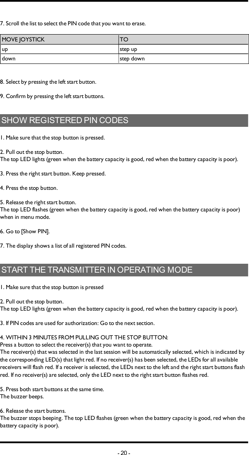 Chapter 5: INSTALLERS GUIDE7. Scroll  the list to select the PIN code that you want to erase. MOVEJOYSTICK TOup step updown step down8. Select by pressing the left start button.9. Confirm by pressing  the left start buttons.SHOW REGISTERED PIN CODES1. Make sure that the stop button is pressed.2. Pull out the stop button.The top LED lights (green when the battery capacity is good, red when the battery capacity is poor).3. Press the right start button. Keep pressed.4. Press the stop button. 5. Release the right start button.The top LED flashes (green when the battery capacity is good, red when the battery capacity is poor) when in menu mode. 6. Go to [Show PIN].7. The display shows a list of all registered PIN codes. START THE TRANSMITTER IN OPERATING MODE1. Make sure that the stop button is pressed2. Pull out the stop button.The top LED lights (green when the battery capacity is good, red when the battery capacity is poor).3. If PIN codes  are used for authorization: Go to the next section. 4. WITHIN 3 MINUTES  FROM PULLING OUTTHESTOPBUTTON: Press a button to select the receiver(s) that you want to operate.The receiver(s) that was selected in the last session will be automatically selected, which is indicated by the corresponding LED(s) that light red. If no receiver(s) has been selected, the LEDs for all available receivers will flash red. If a receiver is selected, the LEDs next to the left and the right start buttons flash red. If no receiver(s) are selected, only the LED next to the right start button flashes red. 5. Press both start buttons at the same time.The buzzer beeps.6. Release the start buttons.The buzzer stops beeping. The top LED flashes (green when the battery capacity is good, red when the battery capacity is poor).-20 -