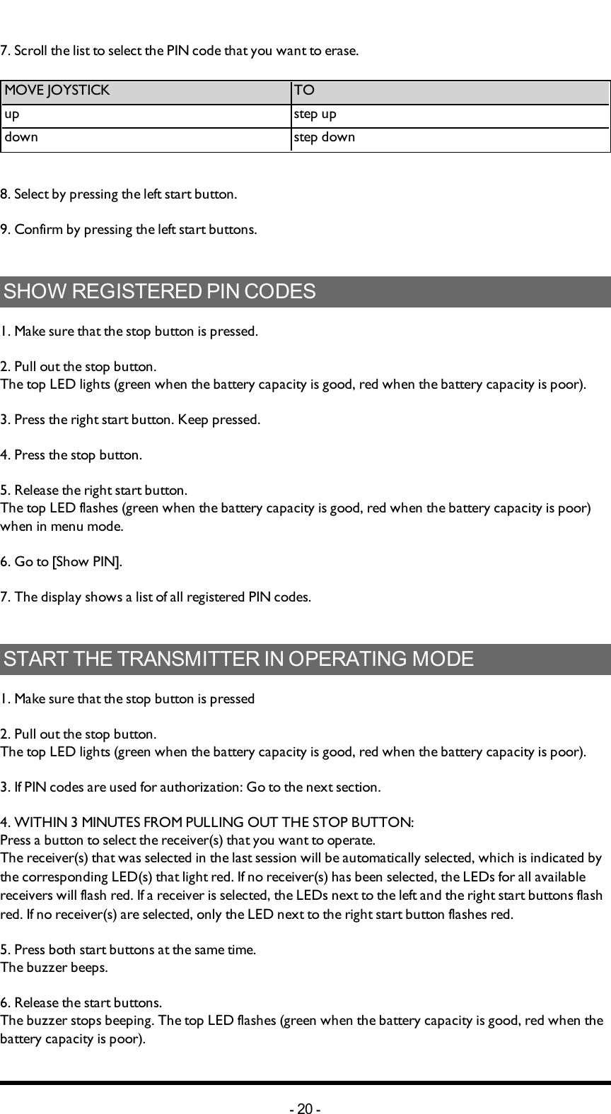 Chapter 5: INSTALLERS GUIDE7. Scroll  the list to select the PIN code that you want to erase. MOVEJOYSTICK TOup step updown step down8. Select by pressing the left start button.9. Confirm by pressing  the left start buttons.SHOW REGISTERED PIN CODES1. Make sure that the stop button is pressed.2. Pull out the stop button.The top LED lights (green when the battery capacity is good, red when the battery capacity is poor).3. Press the right start button. Keep pressed.4. Press the stop button. 5. Release the right start button.The top LED flashes (green when the battery capacity is good, red when the battery capacity is poor) when in menu mode. 6. Go to [Show PIN].7. The display shows a list of all registered PIN codes. START THE TRANSMITTER IN OPERATING MODE1. Make sure that the stop button is pressed2. Pull out the stop button.The top LED lights (green when the battery capacity is good, red when the battery capacity is poor).3. If PIN codes  are used for authorization: Go to the next section. 4. WITHIN 3 MINUTES  FROM PULLING OUTTHESTOPBUTTON: Press a button to select the receiver(s) that you want to operate.The receiver(s) that was selected in the last session will be automatically selected, which is indicated by the corresponding LED(s) that light red. If no receiver(s) has been selected, the LEDs for all available receivers will flash red. If a receiver is selected, the LEDs next to the left and the right start buttons flash red. If no receiver(s) are selected, only the LED next to the right start button flashes red. 5. Press both start buttons at the same time.The buzzer beeps.6. Release the start buttons.The buzzer stops beeping. The top LED flashes (green when the battery capacity is good, red when the battery capacity is poor).-20 -