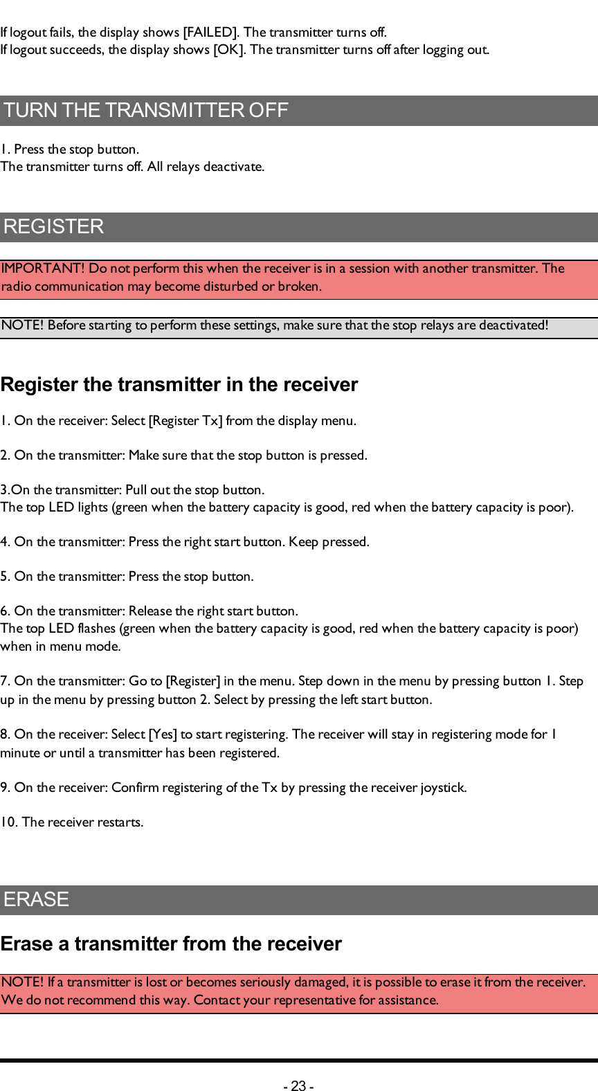 Chapter 5: INSTALLERS GUIDEIf logout fails, the display shows [FAILED]. The transmitter turns off.If logout succeeds, the display shows [OK]. The transmitter turns off after logging out. TURN THE TRANSMITTER OFF1. Press the stop button.The transmitter turns off. All relays deactivate. REGISTERIMPORTANT! Do not perform this when the receiver is in a session with another transmitter. The radio communication may become disturbed or broken. NOTE! Before starting to perform these settings, make sure that the stop relays are deactivated!Register the transmitter in the receiver 1. On the receiver: Select [Register Tx] from the display menu. 2. On the transmitter: Make sure that the stop button is pressed.3.On the transmitter:  Pull out the stop button.The top LED lights (green when the battery capacity is good, red when the battery capacity is poor).4. On the transmitter: Press the right start button. Keep pressed.5. On the transmitter: Press the stop button. 6. On the transmitter:  Release  the right start button.The top LED flashes (green when the battery capacity is good, red when the battery capacity is poor) when in menu mode. 7. On the transmitter: Go to [Register] in the menu. Step down in the menu by pressing button 1. Step up in the menu by pressing button 2. Select by pressing the left start button. 8. On the receiver: Select [Yes] to start registering. The receiver will stay in registering  mode for 1 minute or until a transmitter has been registered. 9. On the receiver: Confirm registering of the Tx by pressing the receiver joystick. 10. The receiver restarts. ERASEErase a transmitter from the receiverNOTE! If a transmitter is lost or becomes seriously damaged, it is possible to erase it from the receiver. We do not recommend this way. Contact your representative for assistance. -23 -