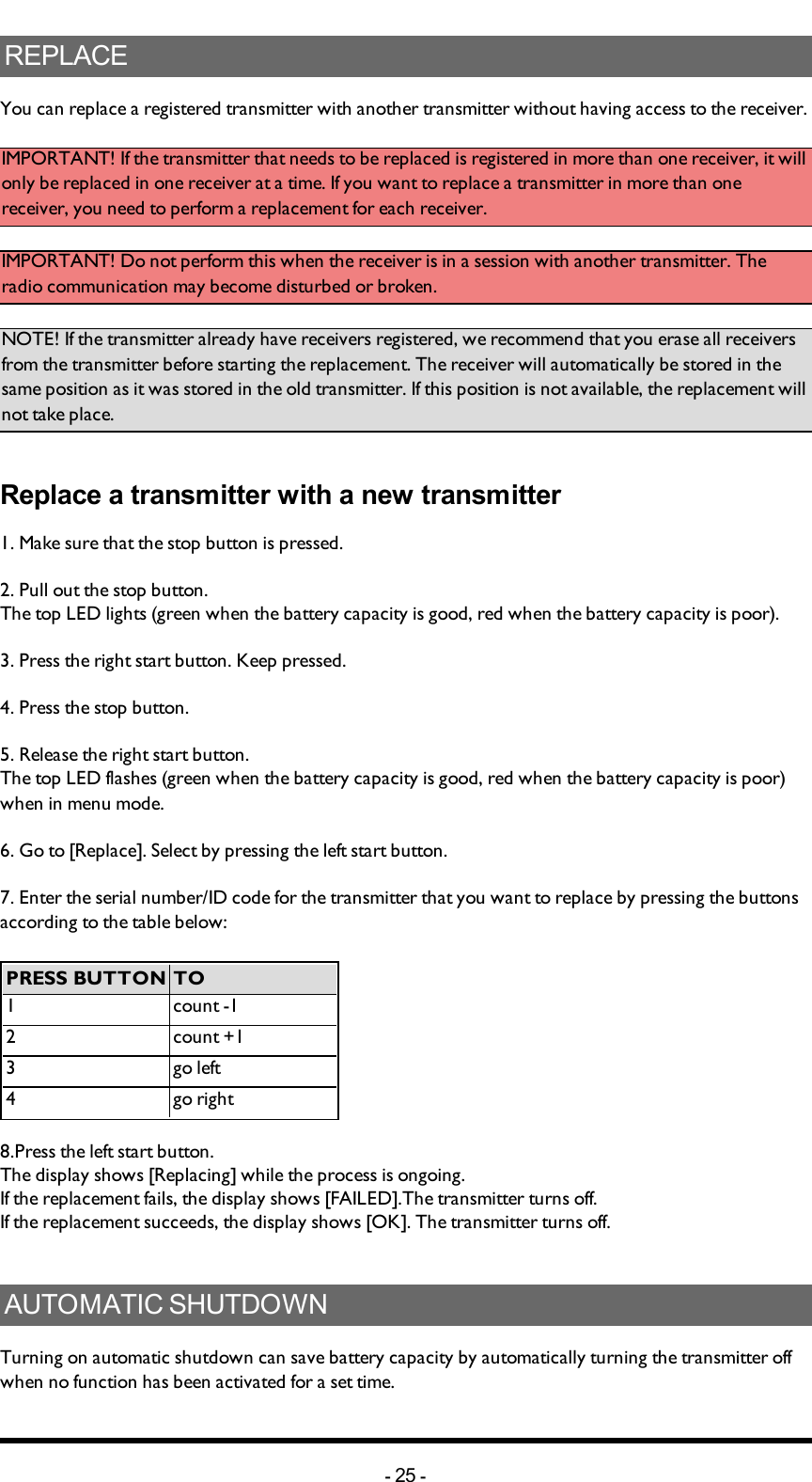 Chapter 5: INSTALLERS GUIDEREPLACEYou can replace a registered transmitter with another transmitter without having access to the receiver. IMPORTANT! If the transmitter that needs to be replaced is registered in more than one receiver, it will only be replaced in one receiver at a time. If you want to replace a transmitter in more than one receiver, you need to perform a replacement for each receiver. IMPORTANT! Do not perform this when the receiver is in a session with another transmitter. The radio communication may become disturbed or broken. NOTE! If the transmitter already have receivers registered, we recommend that you erase all receivers from the transmitter before starting the replacement. The receiver will automatically be stored in the same position as it was stored in the old transmitter. If this position is not available, the replacement will not take place. Replace a transmitter with a new transmitter1. Make sure that the stop button is pressed.2. Pull out the stop button.The top LED lights (green when the battery capacity is good, red when the battery capacity is poor).3. Press the right start button. Keep pressed.4. Press the stop button. 5. Release the right start button.The top LED flashes (green when the battery capacity is good, red when the battery capacity is poor) when in menu mode. 6. Go to [Replace]. Select by pressing the left start button.7. Enter the serial number/ID code for the transmitter that you want to replace by pressing the buttons according to the table below:PRESS BUTTON TO1 count -12 count +13 go left4 go right8.Press the left start button.The display shows [Replacing] while the process is ongoing.If the replacement fails, the display shows [FAILED].The transmitter turns off.If the replacement succeeds, the display shows [OK]. The transmitter turns off.AUTOMATIC SHUTDOWNTurning on automatic shutdown can save battery capacity by automatically turning the transmitter off when no function has been activated for a set time. -25 -