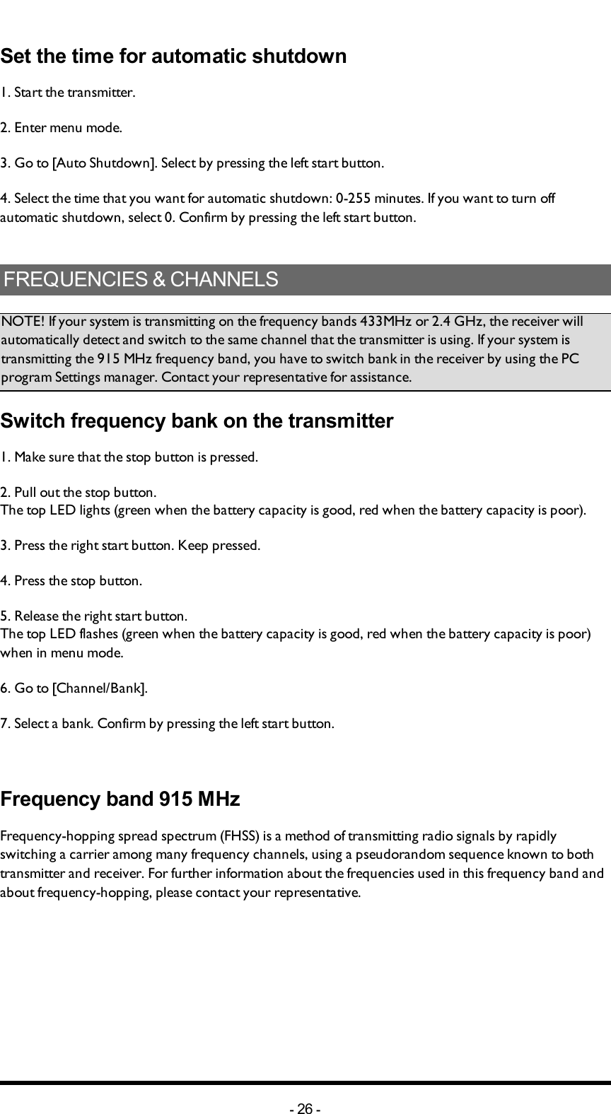 Chapter 5: INSTALLERS GUIDESet the time for automatic shutdown1. Start the transmitter. 2. Enter menu mode. 3. Go to [Auto Shutdown]. Select by pressing  the left start button.4. Select the time that you want for automatic shutdown: 0-255 minutes. If you want to turn off automatic shutdown, select 0. Confirm by pressing  the left start button.FREQUENCIES &amp; CHANNELSNOTE! If your system is transmitting on the frequency bands 433MHz or 2.4 GHz, the receiver will automatically detect and switch to the same channel that the transmitter is using. If your system is transmitting the 915 MHz frequency band, you have to switch bank in the receiver by using the PC program Settings manager. Contact your representative for assistance.Switch frequency bank on the transmitter1.  Make sure that the stop button is pressed.2. Pull out the stop button.The top LED lights (green when the battery capacity is good, red when the battery capacity is poor).3. Press the right start button. Keep pressed.4. Press the stop button. 5. Release the right start button.The top LED flashes (green when the battery capacity is good, red when the battery capacity is poor) when in menu mode. 6. Go to [Channel/Bank]. 7. Select a bank. Confirm by pressing  the left start button.Frequency band 915 MHzFrequency-hopping spread spectrum (FHSS) is a method of transmitting radio signals by rapidly switching a carrier among many frequency channels, using a pseudorandom sequence known to both transmitter and receiver. For further information about the frequencies used in this frequency band and about frequency-hopping, please contact your representative. -26 -
