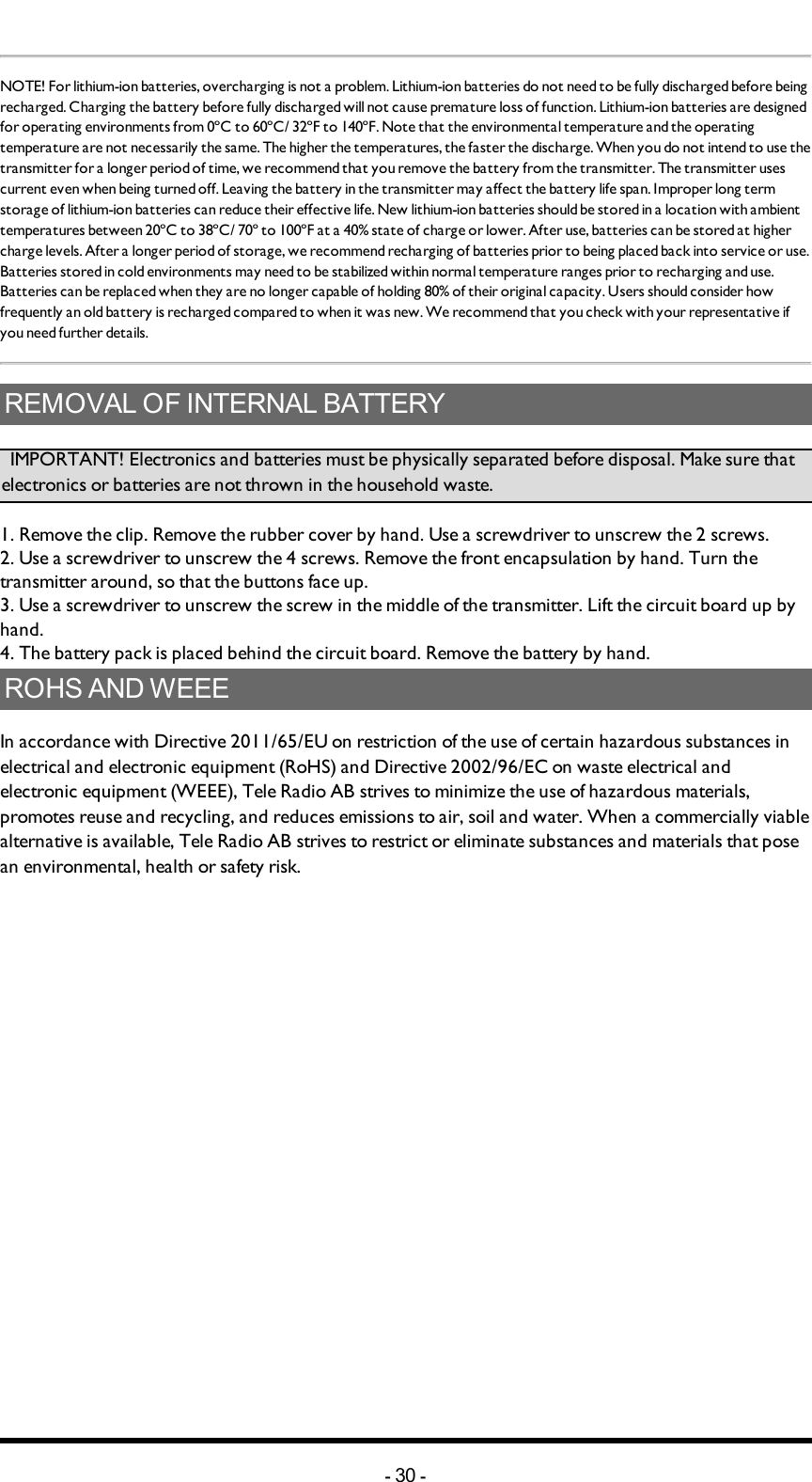 NOTE! For lithium-ion batteries, overcharging is not a problem.  Lithium-ion batteries do not need to be fully discharged before being recharged. Charging the battery before fully discharged will not cause premature loss of function. Lithium-ion batteries are designed for operating environments from 0ºC to 60ºC/ 32ºF to 140ºF. Note that the environmental temperature and the operating temperature are not necessarily the same. The higher the temperatures, the faster the discharge. When you do not intend to use the transmitter for a longer period of time, we recommend that you remove the battery from the transmitter. The transmitter uses current even when being turned off. Leaving the battery in the transmitter may affect the battery life span. Improper long term storage of lithium-ion batteries can reduce their effective life. New lithium-ion batteries should be stored in a location with ambient temperatures between 20ºC to 38ºC/ 70º to 100ºF  at a 40% state of charge or lower. After use, batteries can be stored at higher charge levels. After a longer period of storage, we recommend recharging of batteries  prior to being placed back into service or use. Batteries stored in cold environments may need to be stabilized within normal temperature ranges prior to recharging and use. Batteries can be replaced when they are no longer capable of holding 80% of their original capacity. Users should consider how frequently an old battery is recharged compared to when it was new. We recommend that you check with your representative if you need further details.REMOVAL OF INTERNAL BATTERY         IMPORTANT! Electronics and batteries must be physically separated before disposal. Make sure that electronics or batteries are not thrown in the household waste. 1. Remove the clip. Remove the rubber cover by hand. Use a screwdriver to unscrew the 2 screws. 2. Use a screwdriver to unscrew the 4 screws. Remove the front encapsulation by hand. Turn thetransmitter around, so that the buttons face up. 3. Use a screwdriver to unscrew the screw in the middle of the transmitter. Lift the circuit board up by hand. 4. The battery pack is placed behind the circuit board. Remove the battery by hand. ROHS AND WEEEIn accordance with Directive 2011/65/EU on restriction of the use of certain hazardous substances in electrical and electronic equipment (RoHS) and Directive 2002/96/EC on waste electrical and electronic equipment (WEEE), Tele Radio AB strives to minimize the use of hazardous materials, promotes reuse and recycling, and reduces emissions to air, soil and water. When a commercially viable alternative is available, Tele Radio AB strives to restrict or eliminate substances and materials that pose an environmental, health or safety risk.-30 -