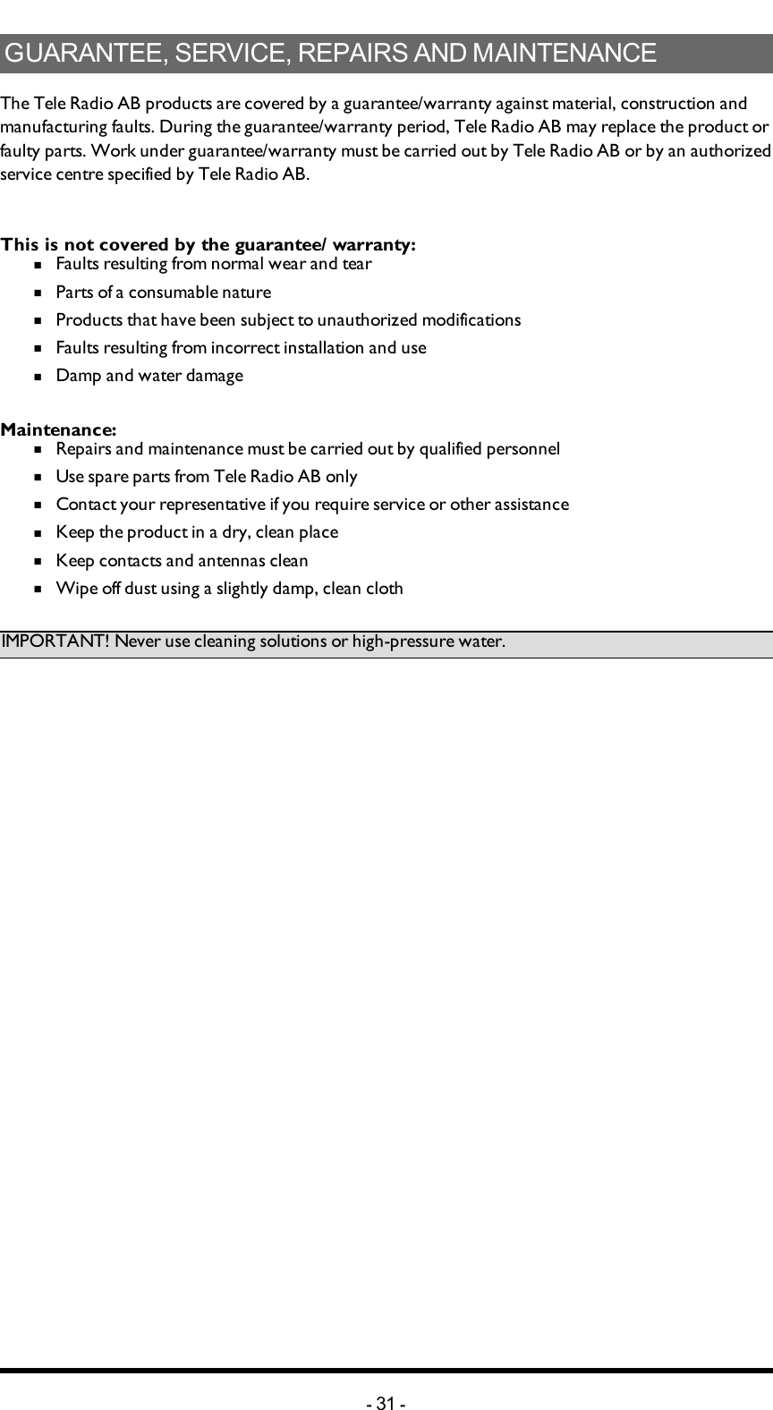GUARANTEE, SERVICE, REPAIRS AND MAINTENANCEThe Tele Radio AB products are covered by a guarantee/warranty against material, construction and manufacturing faults. During the guarantee/warranty period, Tele Radio AB may replace the product or faulty parts. Work under guarantee/warranty must be carried out by Tele Radio AB or by an authorized service centre specified by Tele Radio AB. This is not covered by the guarantee/ warranty: n  Faults resulting from normal wear and tearn  Parts of a consumable naturen  Products that have been subject to unauthorized modificationsn  Faults resulting from incorrect installation and use n  Damp and water damageMaintenance:n  Repairs and maintenance must be carried out by qualified personneln  Use spare parts from Tele Radio AB onlyn  Contact your representative if you require service or other assistancen  Keep the product in a dry, clean placen  Keep contacts and antennas cleann  Wipe off dust using a slightly damp, clean clothIMPORTANT! Never use cleaning solutions or high-pressure water.-31 -