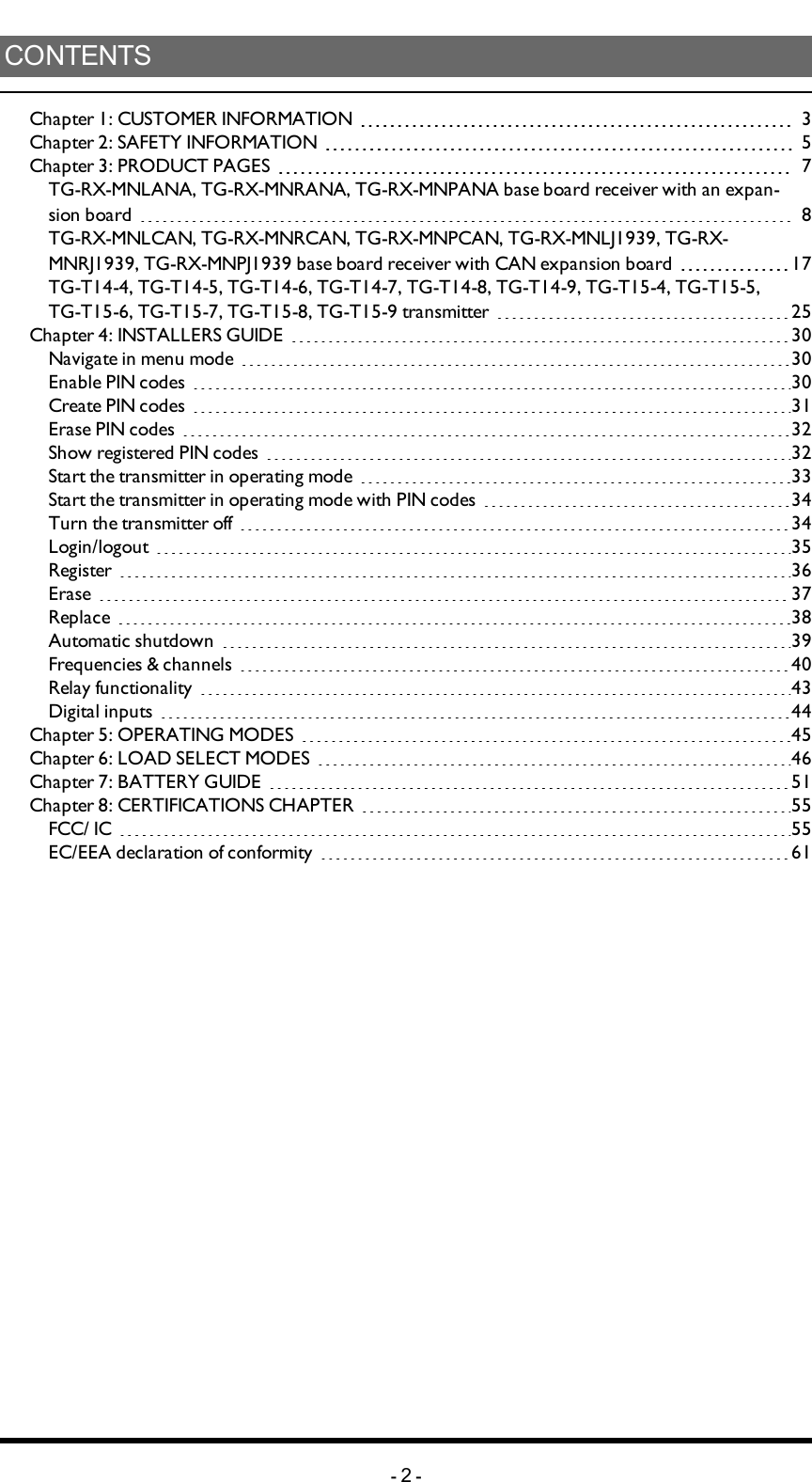 CONTENTSChapter 1: CUSTOMER INFORMATION 3Chapter 2: SAFETY INFORMATION 5Chapter 3: PRODUCT PAGES 7TG-RX-MNLANA, TG-RX-MNRANA, TG-RX-MNPANA base board receiver with an expan-sion board 8TG-RX-MNLCAN, TG-RX-MNRCAN, TG-RX-MNPCAN, TG-RX-MNLJ1939, TG-RX-MNRJ1939, TG-RX-MNPJ1939 base board receiver with CAN expansion board 17TG-T14-4, TG-T14-5, TG-T14-6, TG-T14-7, TG-T14-8, TG-T14-9, TG-T15-4, TG-T15-5, TG-T15-6, TG-T15-7, TG-T15-8, TG-T15-9 transmitter 25Chapter 4: INSTALLERS GUIDE 30Navigate in menu mode 30Enable PINcodes 30Create PIN codes 31Erase PIN codes 32Show registered PIN codes 32Start the transmitter in operating mode 33Start the transmitter in operating mode with PIN codes 34Turn the transmitter off 34Login/logout 35Register 36Erase 37Replace 38Automatic shutdown 39Frequencies &amp; channels 40Relay functionality 43Digital inputs 44Chapter 5: OPERATING MODES 45Chapter 6: LOAD SELECT MODES 46Chapter 7: BATTERY GUIDE 51Chapter 8: CERTIFICATIONS CHAPTER 55FCC/ IC 55EC/EEA declaration of conformity 61-2-