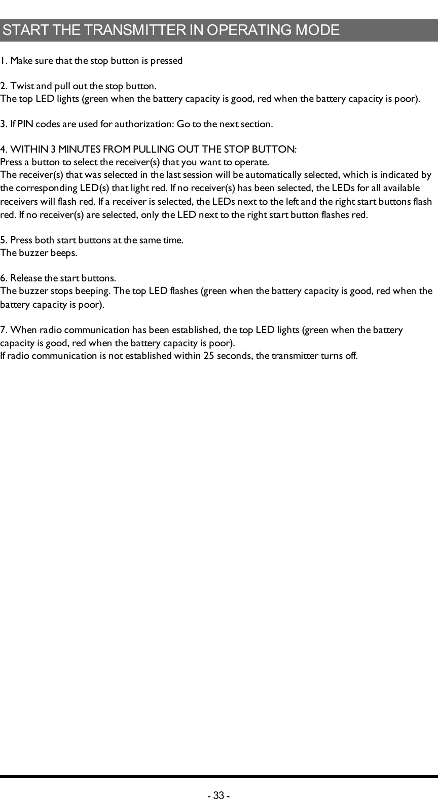 STARTTHETRANSMITTERINOPERATINGMODE1. Make sure that the stop button is pressed2. Twist and pull out the stop button.The top LED lights (green when the battery capacity is good, red when the battery capacity is poor).3. If PIN codes  are used for authorization: Go to the next section.4. WITHIN 3 MINUTES  FROM PULLING OUTTHESTOPBUTTON:Press a button to select the receiver(s) that you want to operate.The receiver(s) that was selected in the last session will be automatically selected, which is indicated by the corresponding LED(s) that light red. If no receiver(s) has been selected, the LEDs for all available receivers will flash red. If a receiver is selected, the LEDs next to the left and the right start buttons flash red. If no receiver(s) are selected, only the LED next to the right start button flashes red.5. Press both start buttons at the same time.The buzzer beeps.6. Release the start buttons.The buzzer stops beeping. The top LED flashes (green when the battery capacity is good, red when the battery capacity is poor).7. When radio communication has been established, the top LED lights (green when the battery capacity is good, red when the battery capacity is poor).If  radio communication is not established within 25 seconds, the transmitter turns off.-33 -