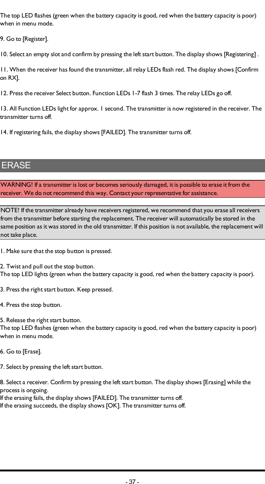 The top LED flashes (green when the battery capacity is good, red when the battery capacity is poor) when in menu mode. 9. Go to [Register].10. Select an empty slot and confirm by pressing the left start button. The display shows [Registering] .11. When the receiver has found the transmitter, all relay LEDs flash red. The display shows [Confirm on RX]. 12. Press the receiver Select button. Function LEDs 1-7 flash 3 times. The relay LEDs go off. 13. All Function LEDs light for approx. 1 second. The transmitter is now registered in the receiver. The transmitter turns off. 14. If registering fails, the display shows [FAILED]. The transmitter turns off.ERASEWARNING! If a transmitter is lost or becomes seriously damaged, it is possible to erase it from the receiver. We do not recommend this way. Contact your representative for assistance.NOTE! If the transmitter already have receivers registered, we recommend that you erase all receivers from the transmitter before starting the replacement. The receiver will automatically be stored in the same position as it was stored in the old transmitter. If this position is not available, the replacement will not take place. 1. Make sure that the stop button is pressed.2. Twist and pull out the stop button.The top LED lights (green when the battery capacity is good, red when the battery capacity is poor).3. Press the right start button. Keep pressed.4. Press the stop button.5. Release the right start button.The top LED flashes (green when the battery capacity is good, red when the battery capacity is poor) when in menu mode. 6. Go to [Erase].7. Select by pressing the left start button.8. Select a receiver. Confirm by pressing the left start button. The display shows [Erasing] while the process is ongoing.If the erasing fails, the display shows [FAILED]. The transmitter turns off.If the erasing succeeds, the display shows [OK]. The transmitter turns off.-37 -