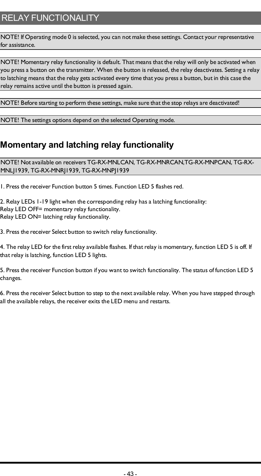 RELAYFUNCTIONALITYNOTE! If Operating mode 0 is selected, you can not make these settings. Contact your representative for assistance. NOTE! Momentary relay functionality is default. That means that the relay will only be activated when you press a button on the transmitter. When the button is released, the relay deactivates. Setting a relay to latching means that the relay gets activated every time that you press a button, but in this case the relay remains active until the button is pressed again.NOTE! Before starting to perform these settings, make sure that the stop relays are deactivated!NOTE! The settings options depend on the selected Operating mode. Momentary and latching relay functionalityNOTE!Not available on receivers TG-RX-MNLCAN, TG-RX-MNRCAN,TG-RX-MNPCAN, TG-RX-MNLJ1939, TG-RX-MNRJ1939, TG-RX-MNPJ19391. Press the receiver Function button 5 times. Function LED 5 flashes red. 2. Relay LEDs 1-19 light  when the corresponding relay has a latching functionality: Relay LED OFF= momentary relay functionality. Relay LED ON= latching relay functionality.3. Press the receiver Select button to switch relay functionality. 4. The relay LED for the first relay  available flashes. If that relay is momentary, function LED 5 is off. If that relay is latching, function LED 5 lights. 5. Press the receiver Function button if you want to switch functionality. The status of function LED 5 changes. 6. Press the receiver Select button to step to the next available relay. When you have stepped through all the available relays, the receiver exits the LED menu and restarts. -43 -