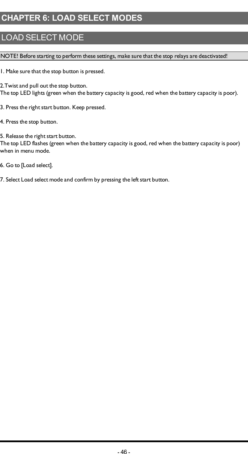 Chapter 6: LOAD SELECT MODESCHAPTER 6: LOAD SELECT MODESLOADSELECTMODENOTE! Before starting to perform these settings, make sure that the stop relays are deactivated!1. Make sure that the stop button is pressed.2.Twist and pull out the stop button.The top LED lights (green when the battery capacity is good, red when the battery capacity is poor).3. Press the right start button. Keep pressed.4. Press the stop button. 5. Release  the right start button.The top LED flashes (green when the battery capacity is good, red when the battery capacity is poor) when in menu mode. 6. Go to [Load select].7. Select Load select mode and confirm by pressing the left start button.-46 -