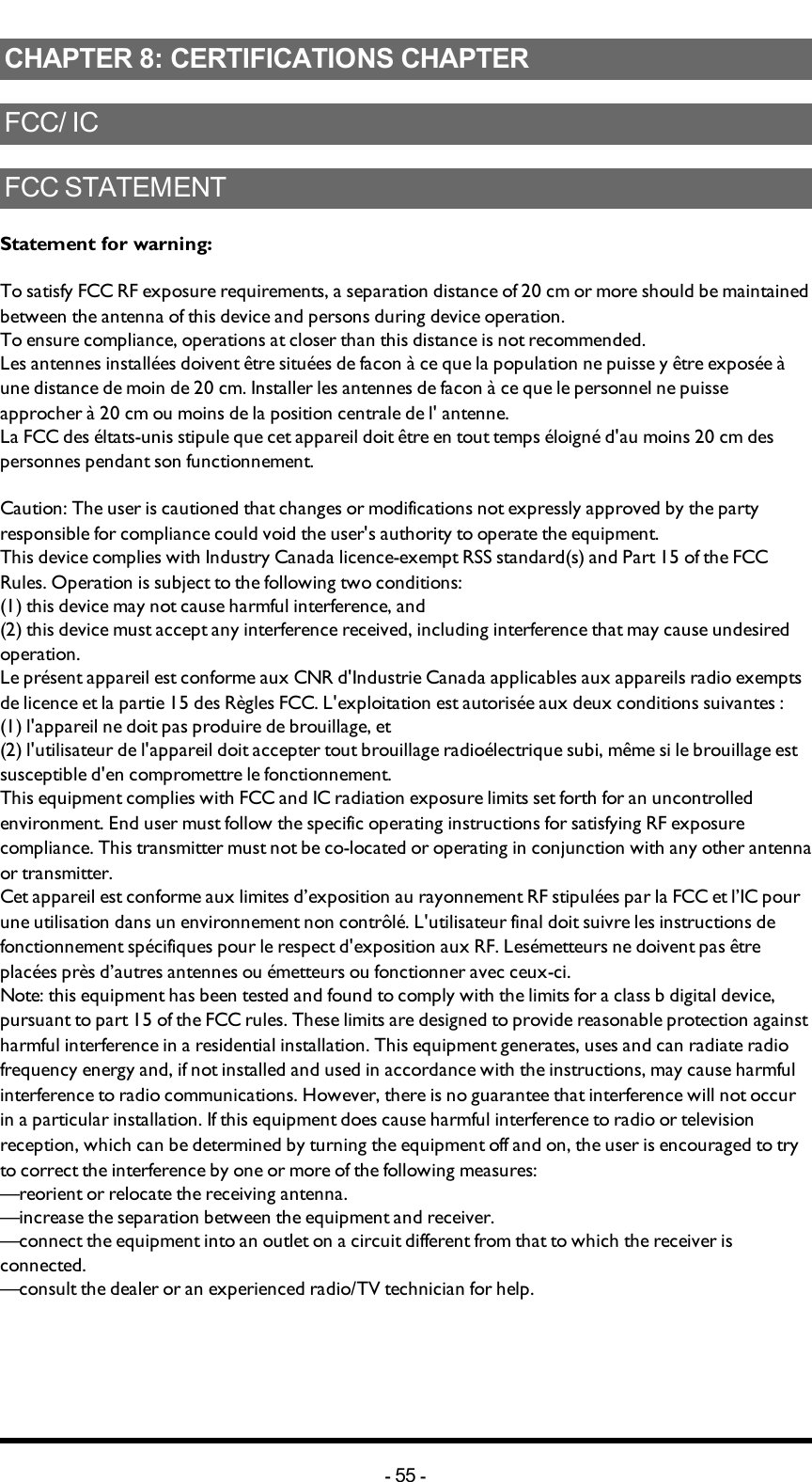 Chapter 8: CERTIFICATIONS CHAPTERCHAPTER 8: CERTIFICATIONS CHAPTERFCC/ICFCCSTATEMENTStatement for warning:To satisfy FCC RF exposure requirements, a separation distance of 20 cm or more should be maintained between the antenna of this device and persons during device operation.To ensure compliance, operations at closer than this distance is not recommended.Les antennes installées doivent être situées de facon à ce que la population ne puisse y être exposée à une distance de moin de 20 cm. Installer les antennes de facon à ce que le personnel ne puisse approcher à 20 cm ou moins de la position centrale de l&apos; antenne.La FCC des éltats-unis stipule que cet appareil doit être en tout temps éloigné d&apos;au moins 20 cm des personnes pendant son functionnement.Caution: The user is cautioned that changes or modifications not expressly approved by the party responsible for compliance could void the user&apos;s authority to operate the equipment.This device complies with Industry Canada licence-exempt RSS standard(s) and Part 15 of the FCC Rules. Operation is subject to the following two conditions:(1) this device may not cause harmful interference, and(2) this device must accept any interference received, including interference that may cause undesired operation.Le présent appareil est conforme aux CNR d&apos;Industrie Canada applicables aux appareils radio exempts de licence et la partie 15 des Règles FCC. L&apos;exploitation est autorisée aux deux conditions suivantes :(1) l&apos;appareil ne doit pas produire de brouillage, et(2) l&apos;utilisateur de l&apos;appareil doit accepter tout brouillage radioélectrique subi, même si le brouillage est susceptible d&apos;en compromettre le fonctionnement.This equipment complies with FCC and IC radiation exposure limits set forth for an uncontrolled environment. End user must follow the specific operating instructions for satisfying RF exposure compliance. This transmitter must not be co-located or operating in conjunction with any other antenna or transmitter.Cet appareil est conforme aux limites d’exposition au rayonnement RF stipulées par la FCC et l’IC pour une utilisation dans un environnement non contrôlé. L&apos;utilisateur final doit suivre les instructions de fonctionnement spécifiques pour le respect d&apos;exposition aux RF. Lesémetteurs ne doivent pas être placées près d’autres antennes ou émetteurs ou fonctionner avec ceux-ci.Note: this equipment has been tested and found to comply with the limits for a class b digital device, pursuant to part 15 of the FCC rules. These limits are designed to provide reasonable protection against harmful interference in a residential installation. This equipment generates, uses and can radiate radio frequency energy and, if not installed and used in accordance with the instructions, may cause harmful interference to radio communications. However, there is no guarantee that interference will not occur in a particular installation. If this equipment does cause harmful interference to radio or television reception, which can be determined by turning the equipment off and on, the user is encouraged to try to correct the interference by one or more of the following measures:—reorient or relocate the receiving antenna.—increase the separation between the equipment and receiver.—connect the equipment into an outlet on a circuit different from that to which the receiver is connected.—consult the dealer or an experienced radio/TV technician for help.-55 -