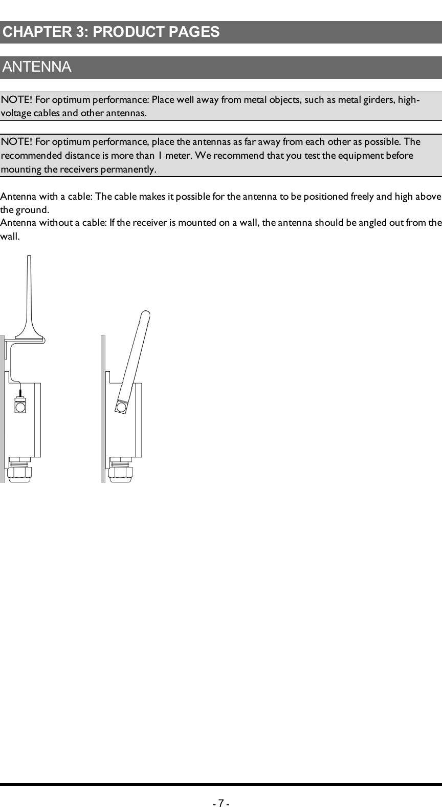 Chapter 3: PRODUCT PAGESCHAPTER 3: PRODUCT PAGESANTENNANOTE! For optimum performance: Place well away from metal objects, such as metal girders, high-voltage cables and other antennas.NOTE! For optimum performance, place the antennas as far away from each other as possible. The recommended distance is more than 1 meter. We recommend that you test the equipment before mounting the receivers permanently. Antenna with a cable: The cable makes it possible for the antenna to be positioned freely and high above the ground.     Antenna without a cable:If the receiver is mounted on a wall, the antenna should be angled out from the wall. -7-