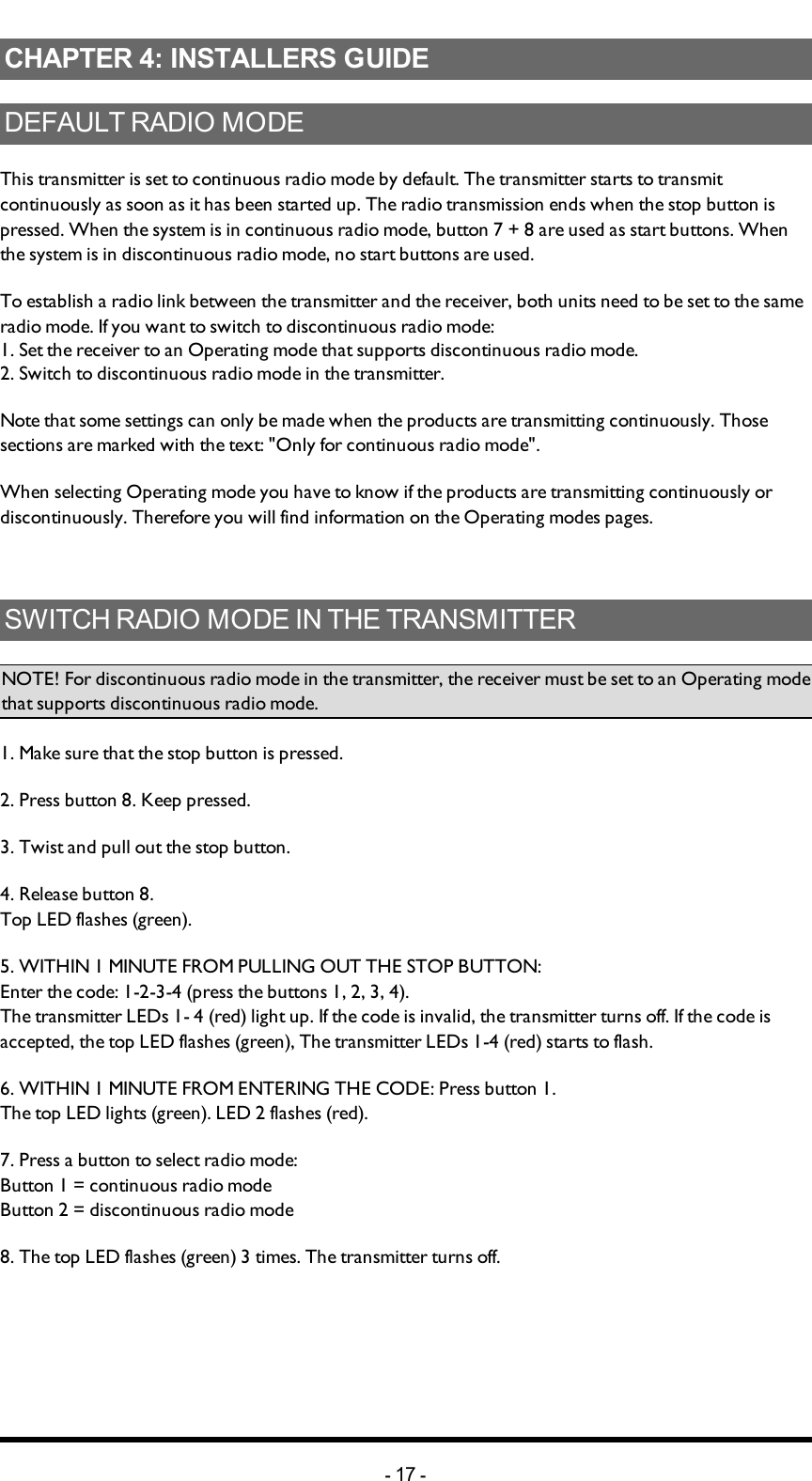 Chapter 4: INSTALLERS GUIDECHAPTER 4: INSTALLERS GUIDEDEFAULT RADIO MODEThis transmitter is set to continuous radio mode by default. The transmitter  starts to transmit continuously as soon as it has been started up. The radio transmission ends when the stop button is pressed. When the system is in continuous radio mode, button 7 + 8 are used as start buttons. When the system is in discontinuous radio mode, no start buttons are used.To establish a radio link between the transmitter and the receiver, both units need to be set to the same radio mode. If you want to switch to discontinuous radio mode:1. Set the receiver to an Operating mode that supports discontinuous radio mode.2. Switch to discontinuous radio mode in the transmitter.Note that some  settings can only be made when the products are transmitting continuously. Those sections are marked with the text: &quot;Only for continuous radio mode&quot;.When  selecting Operating mode you have to know if the products are transmitting continuously or discontinuously. Therefore you will find  information on the Operating modes pages.SWITCH RADIO MODE IN THE TRANSMITTERNOTE! For discontinuous radio mode in the transmitter, the receiver must be set to an Operating mode that supports discontinuous radio mode.1. Make sure that the stop button is pressed.2. Press button 8. Keep pressed.3. Twist and pull out the stop button.4. Release button 8. Top LED flashes (green).5. WITHIN 1 MINUTE FROM PULLING OUT THE STOP BUTTON:Enter the code: 1-2-3-4 (press the buttons 1, 2, 3, 4).The transmitter LEDs 1- 4 (red) light up. If the  code is invalid, the transmitter turns off. If the code is accepted, the top LED flashes (green), The transmitter LEDs 1-4 (red) starts to flash.6. WITHIN 1 MINUTE FROM ENTERING THE CODE: Press button 1.The top LED lights (green). LED 2 flashes (red).7. Press a button  to select  radio mode:Button 1 = continuous radio modeButton 2 = discontinuous radio mode8. The top LED flashes (green) 3 times. The transmitter turns off.-17 -