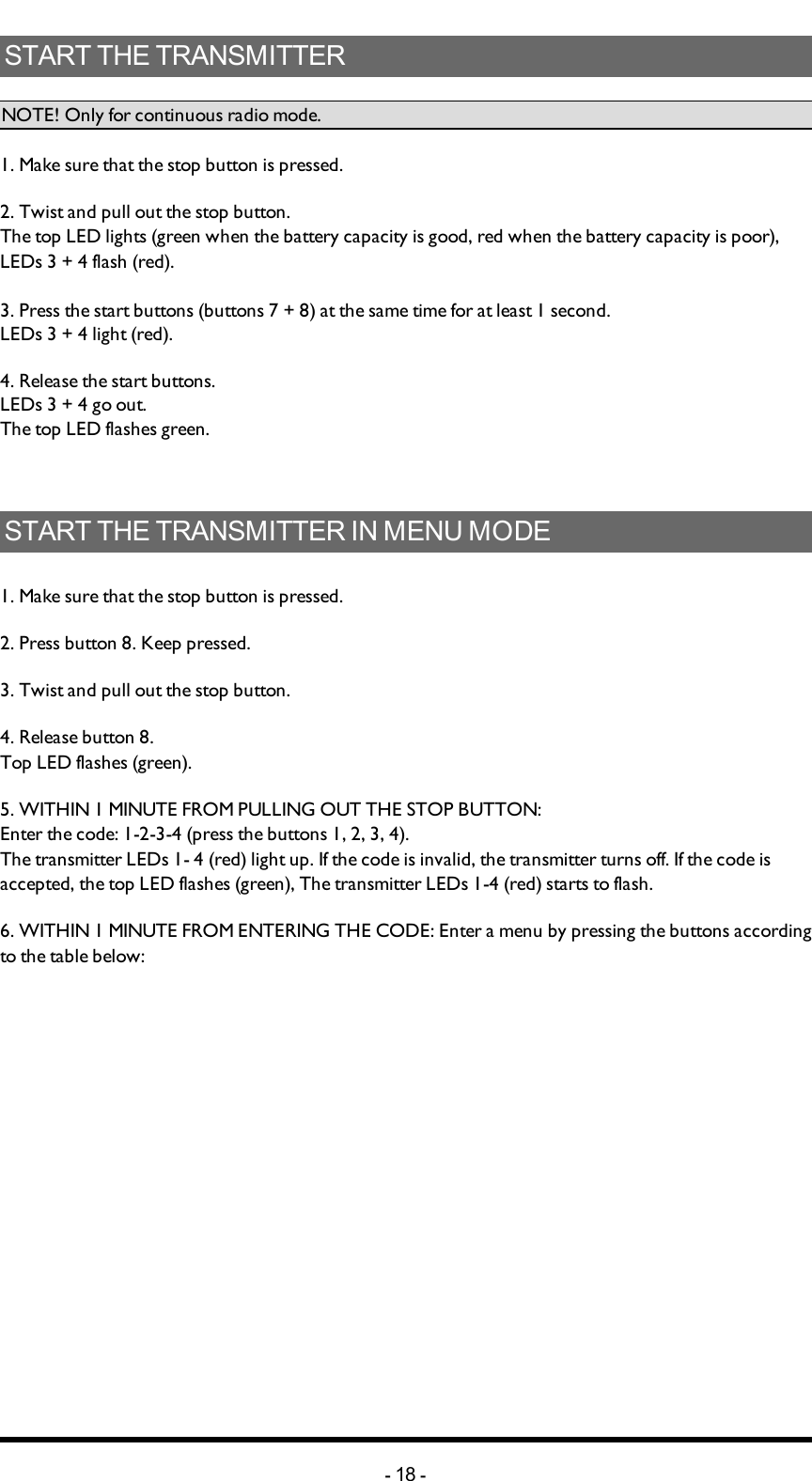 Chapter 4: INSTALLERS GUIDESTART THE TRANSMITTERNOTE! Only for continuous radio mode.1. Make sure that the stop button is pressed.2. Twist and pull out the stop button.The  top LED lights (green when the battery capacity is good, red when the battery capacity is poor), LEDs 3 + 4 flash (red).3. Press the start buttons (buttons 7 + 8) at the same time for at least 1 second.LEDs 3 + 4 light (red).4. Release the start buttons.LEDs 3 + 4 go out.The top LED flashes green.START THE TRANSMITTER IN MENU MODE 1. Make sure that the stop button is pressed.2. Press button 8. Keep pressed.3. Twist and pull out the stop button.4. Release button 8.Top LED flashes (green).5. WITHIN 1 MINUTE FROM PULLING OUT THE STOP BUTTON:Enter the code: 1-2-3-4 (press the buttons 1, 2, 3, 4).The transmitter LEDs 1- 4 (red) light up. If the  code is invalid, the transmitter turns off. If the code is accepted, the top LED flashes (green), The transmitter LEDs 1-4 (red) starts to flash.6. WITHIN 1 MINUTE FROM ENTERING THE CODE: Enter a menu by pressing the buttons according to the table below:-18 -