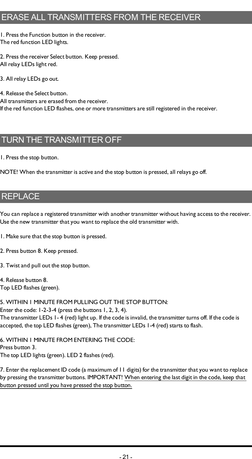 ERASE ALL TRANSMITTERS FROM THE RECEIVER1. Press the Function button in the receiver. The red function LED lights.2. Press the receiver Select button. Keep pressed. All relay LEDs light red.3. All relay LEDs go out.4. Release the Select button.All transmitters are erased from the receiver.If the red function LED flashes, one or more transmitters are still registered in the receiver.TURN THE TRANSMITTER OFF1. Press the stop button.NOTE! When the transmitter is active and the stop button is pressed, all relays go off.REPLACEYou can replace a registered transmitter with another transmitter without having access to the receiver. Use the new transmitter that you want to replace the old transmitter with.1. Make sure that the stop button is pressed.2. Press button 8. Keep pressed.3. Twist and pull out the stop button.4. Release button 8. Top LED flashes (green).5. WITHIN 1 MINUTE FROM PULLING OUT THE STOP BUTTON:Enter the code: 1-2-3-4 (press the buttons 1, 2, 3, 4).The transmitter LEDs 1- 4 (red) light up. If the  code is invalid, the transmitter turns off. If the code is accepted, the top LED flashes (green), The transmitter LEDs 1-4 (red) starts to flash.6. WITHIN 1 MINUTE FROM ENTERING THE CODE:Press button 3.The top LED lights (green). LED 2 flashes (red).7. Enter the replacement ID code (a maximum of 11 digits) for the transmitter that you want to replace by pressing the transmitter buttons. IMPORTANT! When entering the last digit in the code, keep that button pressed until you have pressed the stop button.-21 -