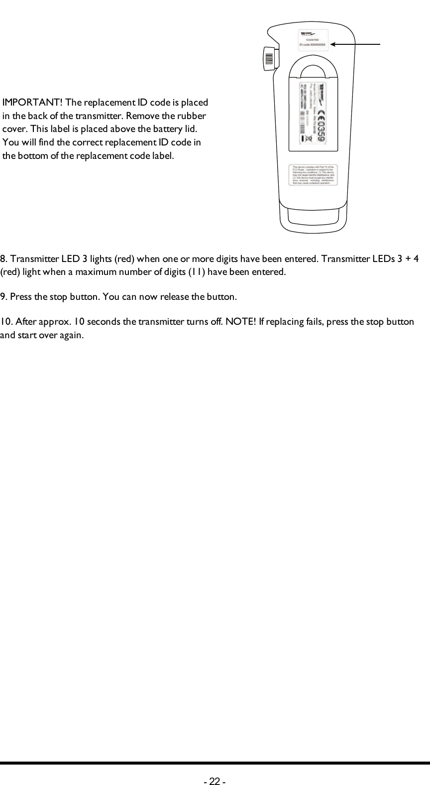 IMPORTANT! The replacement ID code is placed in the back of the transmitter. Remove the rubber cover. This label is placed above the battery lid. You will find the correct replacement ID code   in the bottom of the replacement code label.8. Transmitter LED 3 lights (red) when one or more digits have been entered. Transmitter LEDs 3 + 4 (red) light when a maximum number of  digits (11) have been entered.9. Press the stop button. You can now release the  button.10. After approx. 10 seconds the transmitter turns off.  NOTE! If replacing fails,  press the stop button and start over again.-22 -
