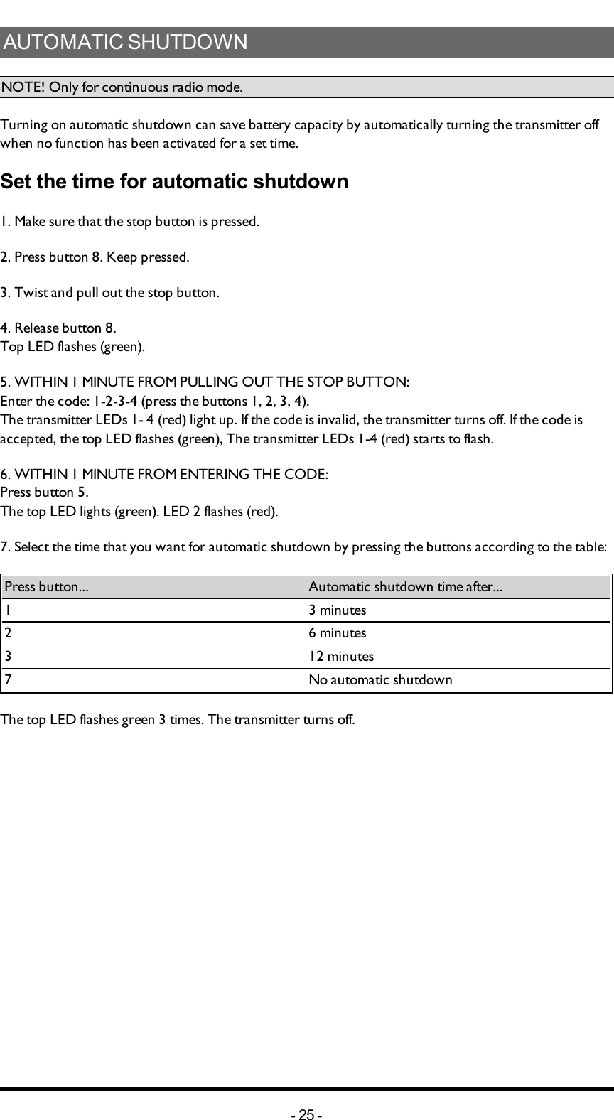 AUTOMATIC SHUTDOWNNOTE! Only for continuous radio mode.Turning on automatic shutdown can save battery capacity by automatically turning the transmitter off when no function has been activated for a set  time.Set the time for automatic shutdown1. Make sure that the stop button is pressed.2. Press button 8. Keep pressed.3. Twist and pull out the stop button.4. Release button 8. Top LED flashes (green).5. WITHIN 1 MINUTE FROM PULLING OUT THE STOP BUTTON:Enter the code: 1-2-3-4 (press the buttons 1, 2, 3, 4).The transmitter LEDs 1- 4 (red) light up. If the  code is invalid, the transmitter turns off. If the code is accepted, the top LED flashes (green), The transmitter LEDs 1-4 (red) starts to flash.6. WITHIN 1 MINUTE FROM ENTERING THE CODE:Press button 5.The top LED lights (green). LED 2 flashes (red).7. Select the time that you want for automatic shutdown by pressing the buttons according to the table: Press button... Automatic shutdown time after...1 3 minutes2 6 minutes3 12 minutes 7 No automatic shutdownThe top LED flashes green 3 times. The transmitter turns off.-25 -