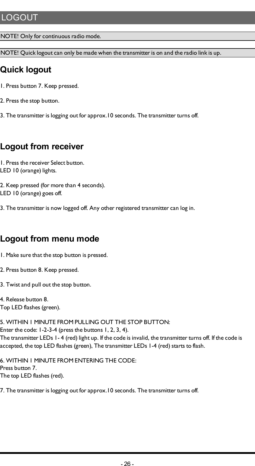 LOGOUTNOTE! Only for continuous radio mode.NOTE! Quick logout can only be made when the transmitter is on and the radio link is up.Quick logout1. Press button 7. Keep pressed.2. Press the stop button.3. The transmitter is logging out for approx.10 seconds. The transmitter turns off.Logout from receiver1. Press the receiver Select button.LED 10 (orange) lights.2. Keep pressed (for more than 4 seconds). LED 10 (orange) goes off.3. The transmitter is now logged off. Any other registered transmitter can  log in.Logout from menu mode1. Make sure that the stop button is pressed.2. Press button 8. Keep pressed.3. Twist and pull out the stop button.4. Release  button 8.Top LED flashes (green).5. WITHIN 1 MINUTE FROM PULLING OUT THE STOP BUTTON:Enter the code: 1-2-3-4 (press the buttons 1, 2, 3, 4).The transmitter LEDs 1- 4 (red) light up. If the  code is invalid, the transmitter turns off. If the code is accepted, the top LED flashes (green), The transmitter LEDs 1-4  (red) starts to flash.6. WITHIN 1 MINUTE FROM ENTERING THE CODE:Press button 7.The top LED flashes (red).7. The transmitter is logging out for approx.10 seconds. The transmitter turns off.-26 -