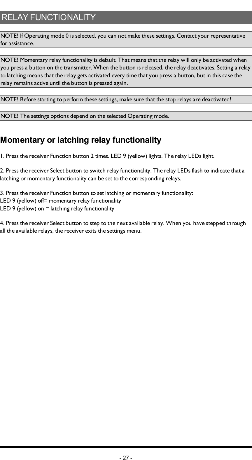 RELAY FUNCTIONALITYNOTE! If Operating mode 0 is selected, you can not make these settings. Contact your representative for assistance.NOTE! Momentary relay functionality is default. That means that the relay will only be activated when you press a button on the transmitter. When the button is released, the relay deactivates. Setting a relay to latching means that the relay gets activated every time that you press a button, but in this case the relay remains active until the button is pressed again. NOTE! Before starting to perform these settings, make sure that the stop relays are deactivated!NOTE! The settings options depend on the selected Operating mode. Momentary or latching relay functionality1. Press the receiver Function button 2 times. LED 9 (yellow)  lights. The relay LEDs light.2. Press the receiver Select button to switch relay functionality. The relay LEDs flash to indicate that a latching or momentary functionality can be set to the corresponding relays.3. Press the receiver Function button to set latching or momentary functionality:LED 9 (yellow) off= momentary relay functionalityLED 9 (yellow) on = latching relay functionality4. Press the receiver Select button to step to the next available relay. When you have stepped through all the available relays, the receiver exits the settings menu.-27 -