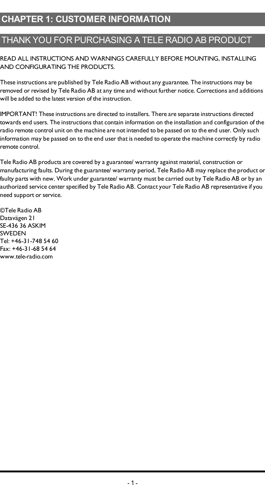 Chapter 1: CUSTOMER INFORMATIONCHAPTER 1: CUSTOMER INFORMATIONTHANK YOU FOR PURCHASING A TELE RADIO AB   PRODUCTREADALLINSTRUCTIONS ANDWARNINGS CAREFULLY BEFOREMOUNTING, INSTALLING ANDCONFIGURATING THEPRODUCTS.These instructions are published by Tele Radio AB without any guarantee. The instructions may be removed or revised by Tele Radio AB at any time and without further notice. Corrections and additions will be added to the latest version of the instruction.IMPORTANT! These instructions are directed to installers. There are separate instructions  directed towards end users. The instructions that contain information on the installation and configuration of the radio remote control unit on the machine are not intended to be passed on to the end user. Only such information may be passed on to the end user that is needed to operate the machine correctly by radio remote control.Tele Radio AB products are covered by a guarantee/ warranty against material, construction or manufacturing faults. During the guarantee/ warranty period, Tele Radio AB may replace the product or faulty parts with new. Work under guarantee/ warranty must be carried out by Tele Radio AB or by an authorized service center specified by Tele Radio AB. Contact your Tele Radio AB representative if you need support or service.©Tele Radio ABDatavägen 21SE-436 36 ASKIMSWEDENTel: +46-31-748 54 60Fax: +46-31-68 54 64www.tele-radio.com-1-