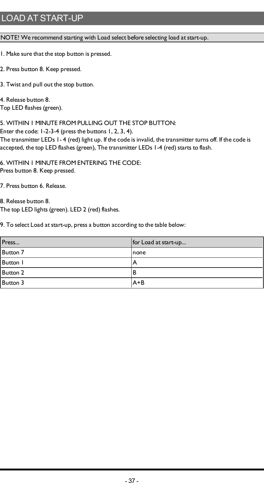 LOAD AT START-UPNOTE! We recommend starting with Load select before selecting load at start-up.1. Make sure that the stop button is pressed.2. Press button 8. Keep pressed.3. Twist and pull out the stop button.4. Release button 8.Top LED flashes (green).5. WITHIN 1 MINUTE FROM PULLING OUT THE STOP BUTTON:Enter the code: 1-2-3-4 (press the buttons 1, 2, 3, 4).The transmitter LEDs 1- 4 (red) light up. If the  code is invalid, the transmitter turns off. If the code is accepted, the top LED flashes (green), The transmitter LEDs 1-4 (red) starts to flash.6. WITHIN 1 MINUTE FROM ENTERING THE CODE:Press button 8. Keep pressed.7. Press button 6. Release.8. Release button 8. The top LED lights (green). LED 2 (red) flashes.9. To select Load at start-up, press a button according to the table below:Press... for Load at start-up...Button 7 noneButton 1 AButton 2 BButton 3 A+B-37 -