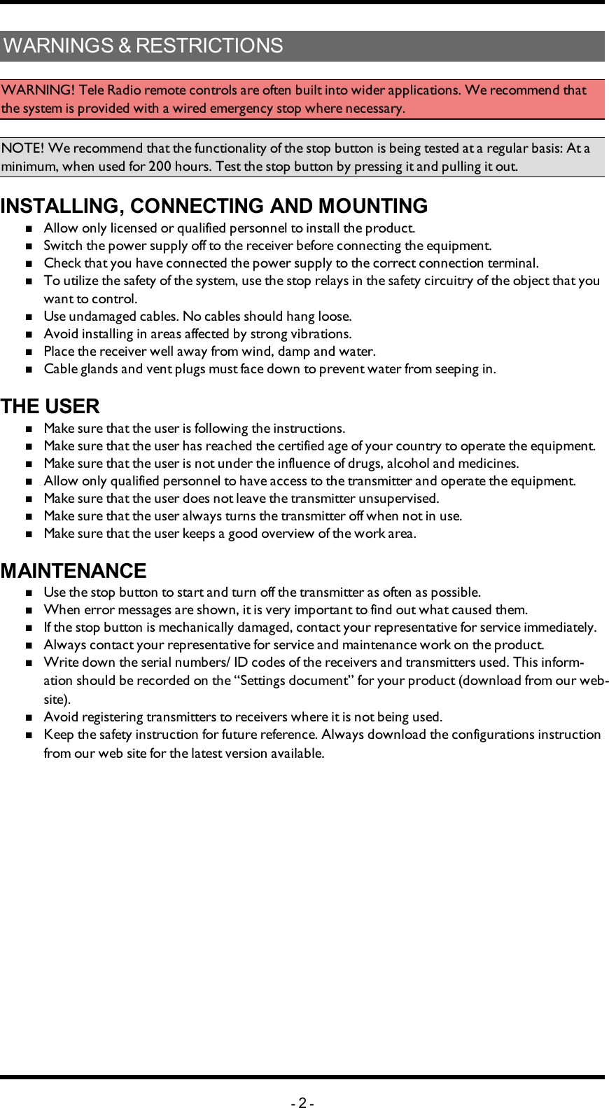 WARNINGS &amp; RESTRICTIONSWARNING! Tele Radio remote controls are often built into wider applications. We recommend that the system is provided with a wired emergency stop where necessary.NOTE! We recommend that the functionality of the stop button is being tested at a regular basis: At a minimum, when used for 200 hours. Test the stop button by pressing it and pulling it out.INSTALLING, CONNECTING AND MOUNTINGnAllow only licensed or qualified personnel to install the product.nSwitch the power supply off to the receiver before connecting the equipment.nCheck that you have connected the power supply to the correct connection terminal.nTo utilize the safety of the system, use the stop relays in the safety circuitry of the object that you want to control.nUse undamaged cables. No cables should hang loose.nAvoid installing in areas affected by strong vibrations.nPlace the receiver well away from wind, damp and water.nCable glands and vent plugs must face down to prevent water from seeping in.THE USERnMake sure that the user is following the instructions.nMake sure that the user has reached the certified age of   your country to operate the equipment.nMake sure that the user is not under the influence of   drugs, alcohol and medicines.nAllow only qualified personnel to have access to the    transmitter and operate the equipment.nMake sure that the user does not leave the transmitter   unsupervised.nMake sure that the user always turns the transmitter off   when not in use.nMake sure that the user keeps a good overview of the   work area.MAINTENANCEnUse the stop button to start and turn off the transmitter   as often as possible.nWhen error messages are shown, it is very     important to find out what caused them.nIf the stop button is mechanically damaged, contact your   representative for service immediately.nAlways contact your representative for service and maintenance work on the product.nWrite down the serial numbers/ ID codes of the receivers and    transmitters used. This inform-ation should be recorded   on the “Settings document” for your product (download   from our web-site).nAvoid registering transmitters to receivers where it is   not being used.nKeep the safety instruction for future reference.  Always   download the configurations instruction from our web  site for the latest version available.-2-