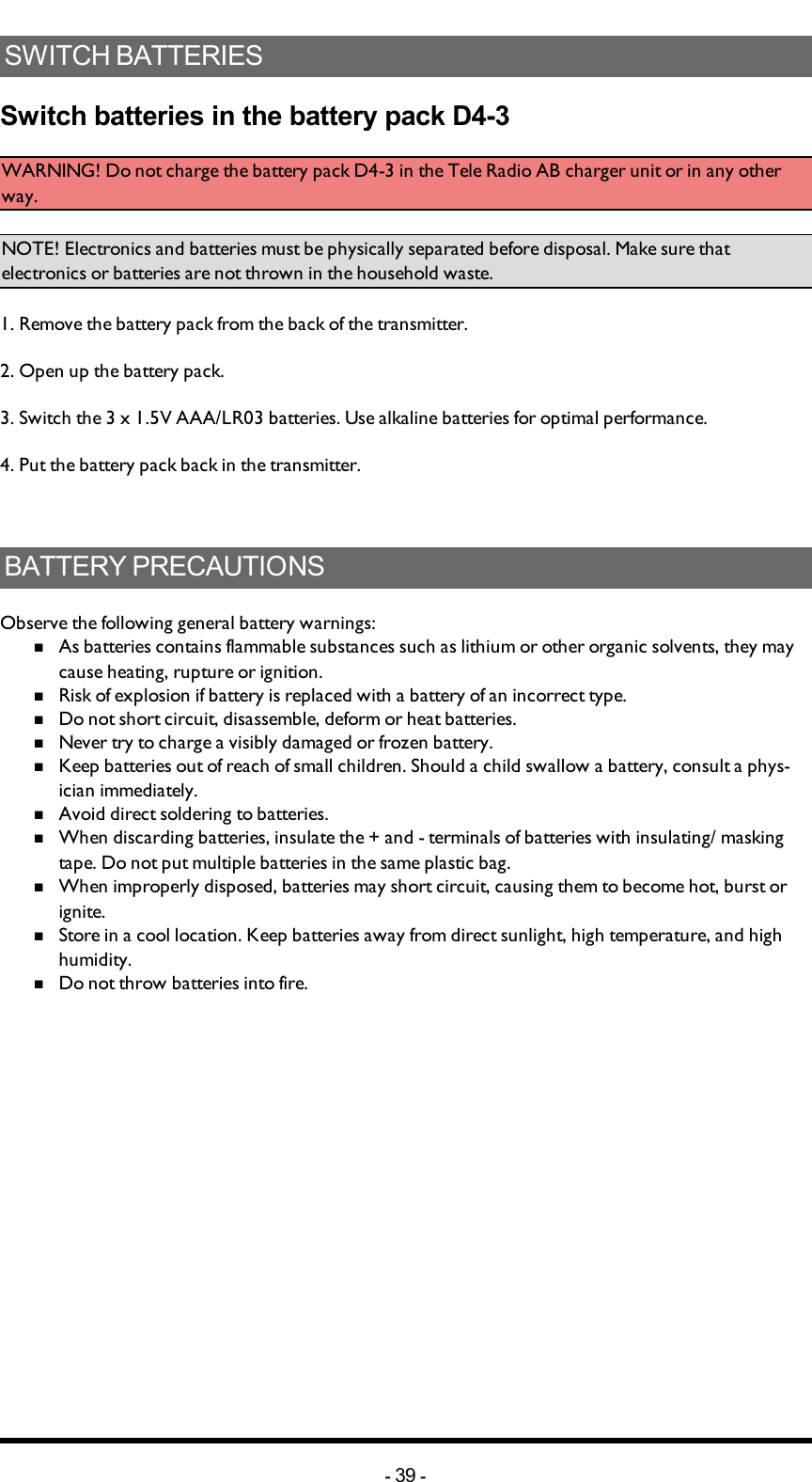 SWITCH BATTERIES Switch batteries in the battery pack D4-3WARNING!  Do not charge the battery pack D4-3 in the Tele Radio AB charger unit or in any other way.NOTE! Electronics and batteries must be physically separated before disposal. Make sure that electronics or batteries are not thrown in the household waste.1. Remove the battery pack from the back of the transmitter.2. Open up the battery pack.3. Switch the 3 x 1.5V AAA/LR03 batteries. Use alkaline batteries for optimal performance.4. Put the battery pack back in the transmitter.BATTERY PRECAUTIONSObserve the following general battery warnings:nAs batteries contains flammable substances such as lithium or other organic solvents, they may cause heating, rupture or ignition.nRisk of explosion if battery is replaced with a battery of an incorrect type.nDo not short circuit, disassemble, deform or heat batteries.nNever try to charge a visibly damaged or frozen battery.nKeep batteries out of reach of small children. Should a child swallow a battery, consult a phys-ician immediately.nAvoid direct soldering to batteries.nWhen discarding batteries, insulate the + and -  terminals of batteries with insulating/ masking tape. Do not put multiple batteries in the same plastic bag.nWhen improperly disposed,  batteries may short circuit, causing them to become hot, burst or ignite.nStore in a cool location. Keep batteries away from direct sunlight, high temperature, and high humidity.nDo not throw batteries into fire.-39 -
