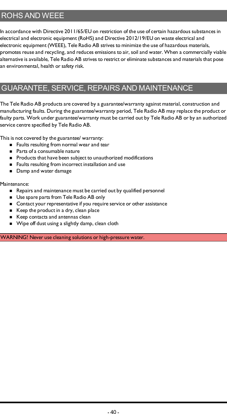 ROHS AND WEEEIn accordance with Directive 2011/65/EU on restriction of the use of certain hazardous substances in electrical and electronic equipment (RoHS) and Directive 2012/19/EU on waste electrical and electronic equipment (WEEE), Tele Radio AB strives to minimize the use of hazardous materials, promotes reuse and recycling, and reduces emissions to air, soil and water. When a commercially viable alternative is available, Tele Radio AB strives to restrict or eliminate substances and materials that pose an environmental, health or safety risk.GUARANTEE, SERVICE, REPAIRS AND MAINTENANCEThe Tele Radio AB products are covered by a guarantee/warranty against material, construction and manufacturing faults. During the guarantee/warranty period, Tele Radio AB may replace the product or faulty parts. Work under guarantee/warranty must be carried out by Tele Radio AB or by an authorized service centre specified by Tele Radio AB.This is not covered by the guarantee/ warranty:nFaults resulting from normal wear and tearnParts of a consumable naturenProducts that have been subject to unauthorized modificationsnFaults resulting from incorrect installation and usenDamp and water damageMaintenance:nRepairs and maintenance must be carried out by qualified personnelnUse spare parts from Tele Radio AB onlynContact your representative if you require service or other assistancenKeep the product in a dry, clean placenKeep contacts and antennas cleannWipe off dust using a slightly damp, clean clothWARNING! Never use cleaning solutions or high-pressure water.-40 -