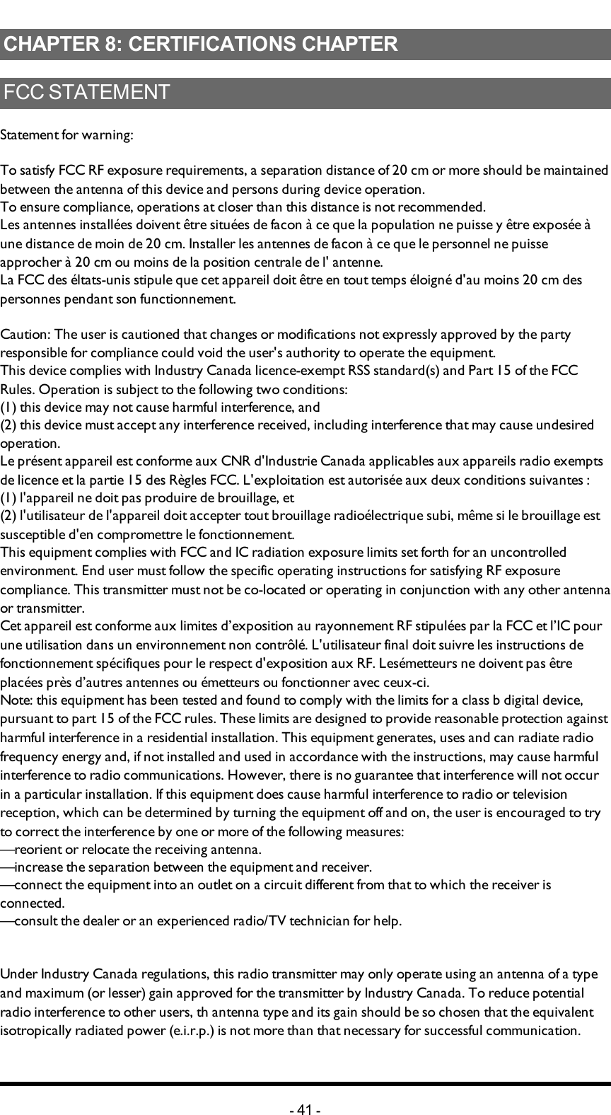 Chapter 8: CERTIFICATIONS CHAPTERCHAPTER 8: CERTIFICATIONS CHAPTERFCC STATEMENTStatement for warning:To satisfy FCC RF exposure requirements, a separation distance of 20 cm or more should be maintained between the antenna of this device and persons during device operation.To ensure compliance, operations at closer than this distance is not recommended.Les antennes installées doivent être situées de facon à ce que la population ne puisse y être exposée à une distance de moin de 20 cm. Installer les antennes de facon à ce que le personnel ne puisse approcher à 20 cm ou moins de la position centrale de l&apos; antenne.La FCC des éltats-unis stipule que cet appareil doit être en tout temps éloigné d&apos;au moins 20 cm des personnes pendant son functionnement.Caution: The user is cautioned that changes or modifications not expressly approved by the party responsible for compliance could void the user&apos;s authority to operate the equipment.This device complies with Industry Canada licence-exempt RSS standard(s) and Part 15 of the FCC Rules. Operation is subject to the following two conditions:(1) this device may not cause harmful interference, and(2) this device must accept any interference received, including interference that may cause undesired operation.Le présent appareil est conforme aux CNR d&apos;Industrie Canada applicables aux appareils radio exempts de licence et la partie 15 des Règles FCC. L&apos;exploitation est autorisée aux deux conditions suivantes :(1) l&apos;appareil ne doit pas produire de brouillage, et(2) l&apos;utilisateur de l&apos;appareil doit accepter tout brouillage radioélectrique subi, même si le brouillage est susceptible d&apos;en compromettre le fonctionnement.This equipment complies with FCC and IC radiation exposure limits set forth for an uncontrolled environment. End user must follow the specific operating instructions for satisfying RF exposure compliance. This transmitter must not be co-located or operating in conjunction with any other antenna or transmitter.Cet appareil est conforme aux limites d’exposition au rayonnement RF stipulées par la FCC et l’IC pour une utilisation dans un environnement non contrôlé. L&apos;utilisateur final doit suivre les instructions de fonctionnement spécifiques pour le respect d&apos;exposition aux RF. Lesémetteurs ne doivent pas être placées près d’autres antennes ou émetteurs ou fonctionner avec ceux-ci.Note: this equipment has been tested and found to comply with the limits for a class b digital device, pursuant to part 15 of the FCC rules. These limits are designed to provide reasonable protection against harmful interference in a residential installation. This equipment generates, uses and can radiate radio frequency energy and, if not installed and used in accordance with the instructions, may cause harmful interference to radio communications. However, there is no guarantee that interference will not occur in a particular installation. If this equipment does cause harmful interference to radio or television reception, which can be determined by turning the equipment off and on, the user is encouraged to try to correct the interference by one or more of the following measures:—reorient or relocate the receiving antenna.—increase the separation between the equipment and receiver.—connect the equipment into an outlet on a circuit different from that to which the receiver is connected.—consult the dealer or an experienced radio/TV technician for help.Under Industry Canada regulations, this radio transmitter may only operate using an antenna of a type and maximum (or lesser) gain approved for the transmitter by Industry Canada. To reduce potential radio interference to other users, th antenna type and its gain should be so chosen that the equivalent isotropically radiated power (e.i.r.p.) is not more than that necessary for successful communication.-41 -