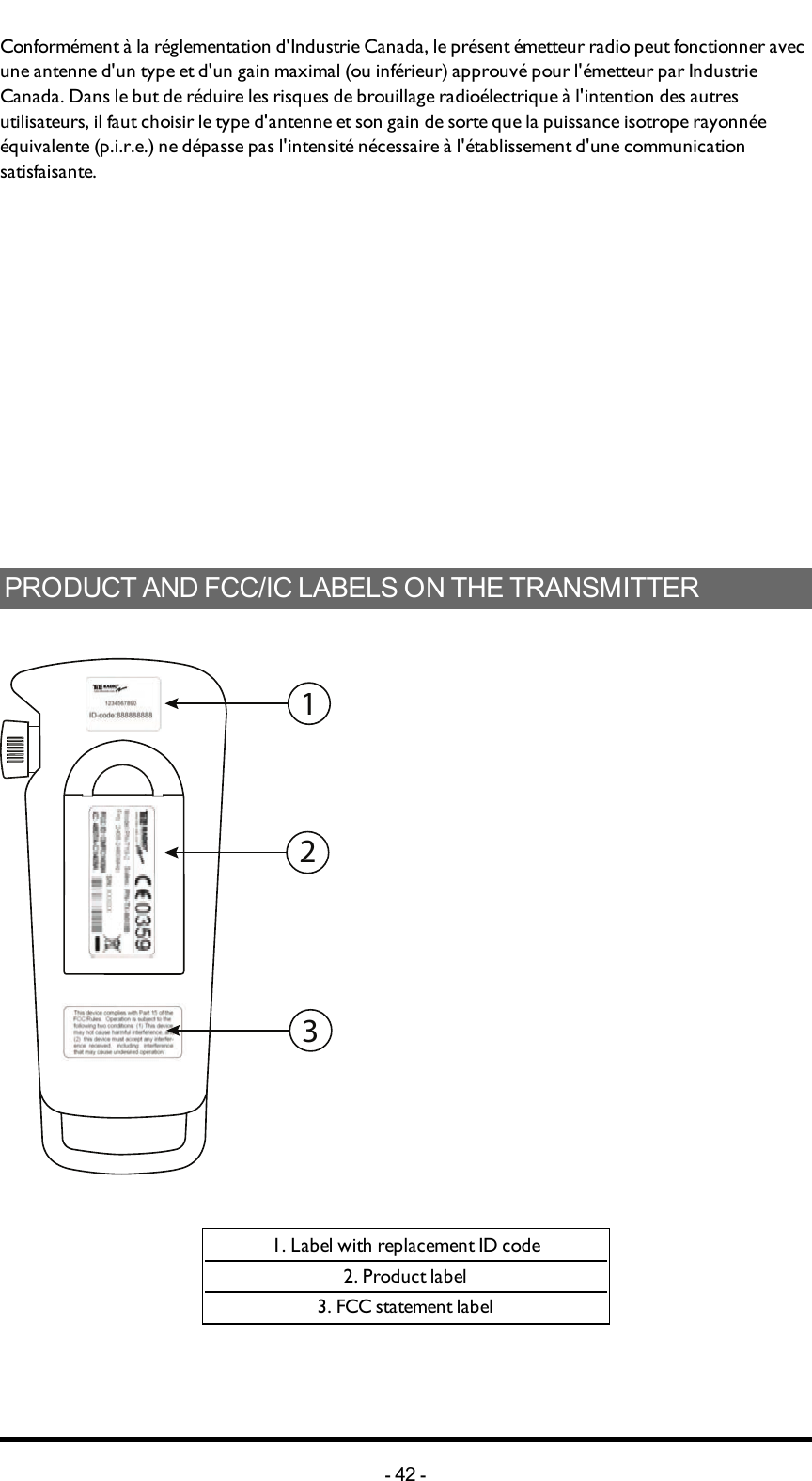 Chapter 8: CERTIFICATIONS CHAPTERConformément à la réglementation d&apos;Industrie Canada, le présent émetteur radio peut fonctionner avec une antenne d&apos;un type et d&apos;un gain maximal (ou inférieur) approuvé pour l&apos;émetteur par Industrie Canada. Dans le but de réduire les risques de brouillage radioélectrique à l&apos;intention des autres utilisateurs, il faut choisir le type d&apos;antenne et son gain de sorte que la puissance isotrope rayonnée équivalente (p.i.r.e.) ne dépasse pas l&apos;intensité nécessaire à l&apos;établissement d&apos;une communication satisfaisante.PRODUCT AND FCC/IC LABELS ON THE TRANSMITTER3211. Label with replacement ID code2. Product label3. FCC statement label-42 -