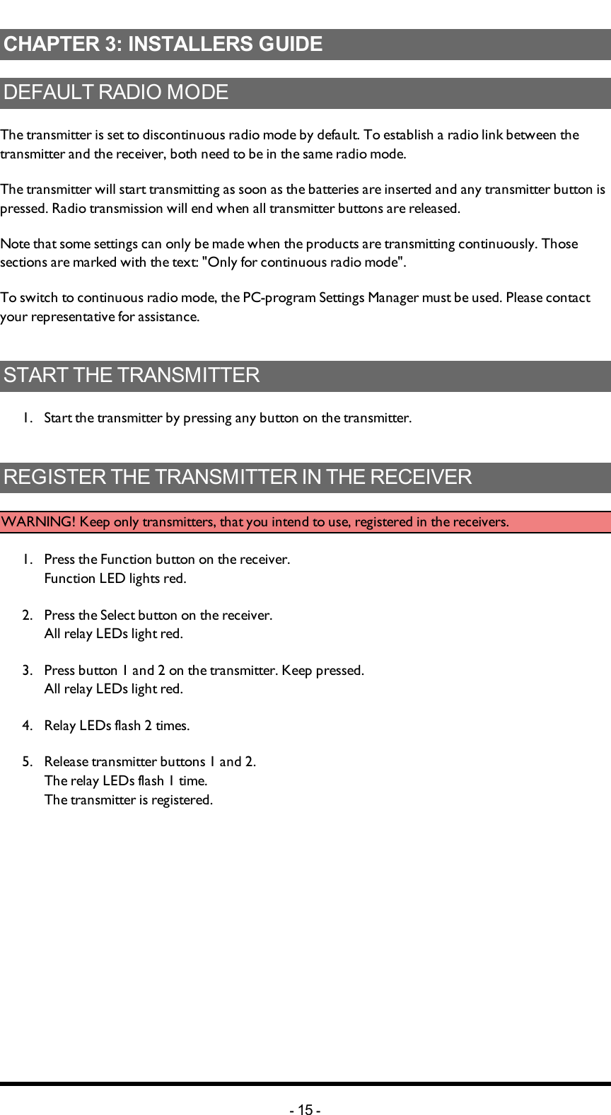 Chapter 3: INSTALLERS GUIDECHAPTER 3: INSTALLERS GUIDEDEFAULT RADIO MODEThe transmitter is set to discontinuous radio mode by default. To establish a radio link between the transmitter and the receiver, both need to be in the same radio mode.The transmitter will start transmitting as soon as the batteries are inserted and any transmitter button is pressed. Radio transmission will end when all transmitter buttons are released.Note that some  settings can only be made when the products are transmitting continuously. Those sections are marked with the text: &quot;Only for continuous radio mode&quot;.To switch to continuous radio mode, the PC-program Settings Manager must be used. Please contact your representative for assistance.START THE TRANSMITTER1.  Start the transmitter by pressing any button on the transmitter.REGISTER THE TRANSMITTER IN THE RECEIVERWARNING! Keep only transmitters, that you intend to use, registered in the receivers.1.  Press the Function button on the receiver. Function LED lights red.2.  Press the Select button on the receiver. All relay LEDs light red.3.  Press button 1 and 2 on the transmitter. Keep pressed. All relay LEDs light red.4.  Relay LEDs flash 2 times. 5.  Release transmitter buttons 1 and 2.The relay LEDs flash 1 time. The transmitter is registered.-15 -