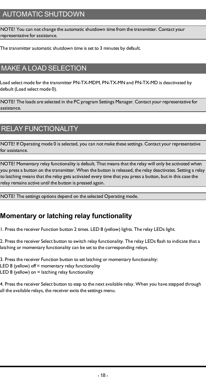 Chapter 3: INSTALLERS GUIDE AUTOMATIC SHUTDOWNNOTE! You can not change the automatic shutdown time from the transmitter. Contact your representative for assistance.The transmitter automatic shutdown time is set to 3 minutes by default.MAKE A LOAD SELECTIONLoad select mode for the transmitter PN-TX-MDM, PN-TX-MN and PN-TX-MD is deactivated by default (Load select mode 0).NOTE! The loads are selected in the PC program Settings Manager. Contact your representative for assistance.RELAY FUNCTIONALITYNOTE! If Operating mode 0 is selected, you can not make these settings. Contact your representative for assistance.NOTE! Momentary relay functionality is default. That means that the relay will only be activated when you press a button on the transmitter. When the button is released, the relay deactivates. Setting a relay to latching means that the relay gets activated every time that you press a button, but in this case the relay remains active until the button is pressed again. NOTE! The settings options depend on the selected Operating mode. Momentary or latching relay functionality1. Press the receiver Function button 2 times. LED 8 (yellow)  lights. The relay LEDs light.2. Press the receiver Select button to switch relay functionality. The relay LEDs flash to indicate that a latching or momentary functionality can be set to the corresponding relays.3. Press the receiver Function button to set latching or momentary functionality:LED 8 (yellow) off = momentary relay functionalityLED 8 (yellow) on = latching relay functionality4. Press the receiver Select button to step to the next available relay. When you have stepped through all the available relays, the receiver exits the settings menu.-18 -