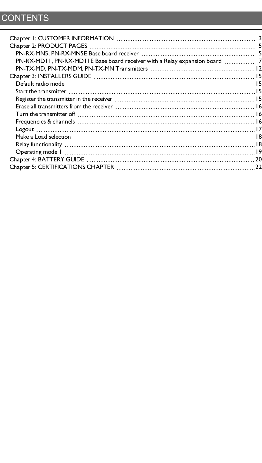 CONTENTSChapter 1: CUSTOMER INFORMATION 3Chapter 2: PRODUCT PAGES 5PN-RX-MN5,   PN-RX-MN5E Base board receiver 5PN-RX-MD11, PN-RX-MD11E Base board receiver with a  Relay expansion board 7PN-TX-MD, PN-TX-MDM, PN-TX-MN Transmitters 12Chapter 3: INSTALLERS GUIDE 15Default radio mode 15Start the transmitter 15Register the transmitter in the receiver 15Erase all transmitters from the receiver 16Turn the transmitter off 16Frequencies &amp; channels 16Logout 17Make a Load selection 18Relay functionality 18Operating mode 1 19Chapter 4: BATTERY GUIDE 20Chapter 5: CERTIFICATIONS CHAPTER 22