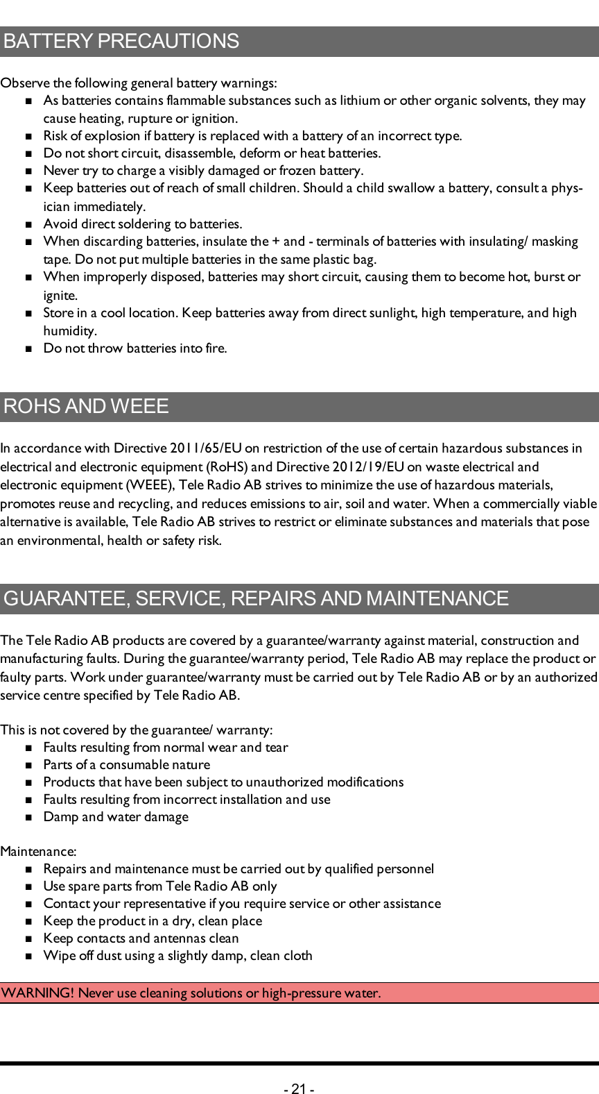 BATTERY PRECAUTIONSObserve the following general battery warnings:nAs batteries contains flammable substances such as lithium or other organic solvents, they may cause heating, rupture or ignition.nRisk of explosion if battery is replaced with a battery of an incorrect type.nDo not short circuit, disassemble, deform or heat batteries.nNever try to charge a visibly damaged or frozen battery.nKeep batteries out of reach of small children. Should a child swallow a battery, consult a phys-ician immediately.nAvoid direct soldering to batteries.nWhen discarding batteries, insulate the + and -  terminals of batteries with insulating/ masking tape. Do not put multiple batteries in the same plastic bag.nWhen improperly disposed,  batteries may short circuit, causing them to become hot, burst or ignite.nStore in a cool location. Keep batteries away from direct sunlight, high temperature, and high humidity.nDo not throw batteries into fire.ROHS AND WEEEIn accordance with Directive 2011/65/EU on restriction of the use of certain hazardous substances in electrical and electronic equipment (RoHS) and Directive 2012/19/EU on waste electrical and electronic equipment (WEEE), Tele Radio AB strives to minimize the use of hazardous materials, promotes reuse and recycling, and reduces emissions to air, soil and water. When a commercially viable alternative is available, Tele Radio AB strives to restrict or eliminate substances and materials that pose an environmental, health or safety risk.GUARANTEE, SERVICE, REPAIRS AND MAINTENANCEThe Tele Radio AB products are covered by a guarantee/warranty against material, construction and manufacturing faults. During the guarantee/warranty period, Tele Radio AB may replace the product or faulty parts. Work under guarantee/warranty must be carried out by Tele Radio AB or by an authorized service centre specified by Tele Radio AB.This is not covered by the guarantee/ warranty:nFaults resulting from normal wear and tearnParts of a consumable naturenProducts that have been subject to unauthorized modificationsnFaults resulting from incorrect installation and usenDamp and water damageMaintenance:nRepairs and maintenance must be carried out by qualified personnelnUse spare parts from Tele Radio AB onlynContact your representative if you require service or other assistancenKeep the product in a dry, clean placenKeep contacts and antennas cleannWipe off dust using a slightly damp, clean clothWARNING! Never use cleaning solutions or high-pressure water.-21 -