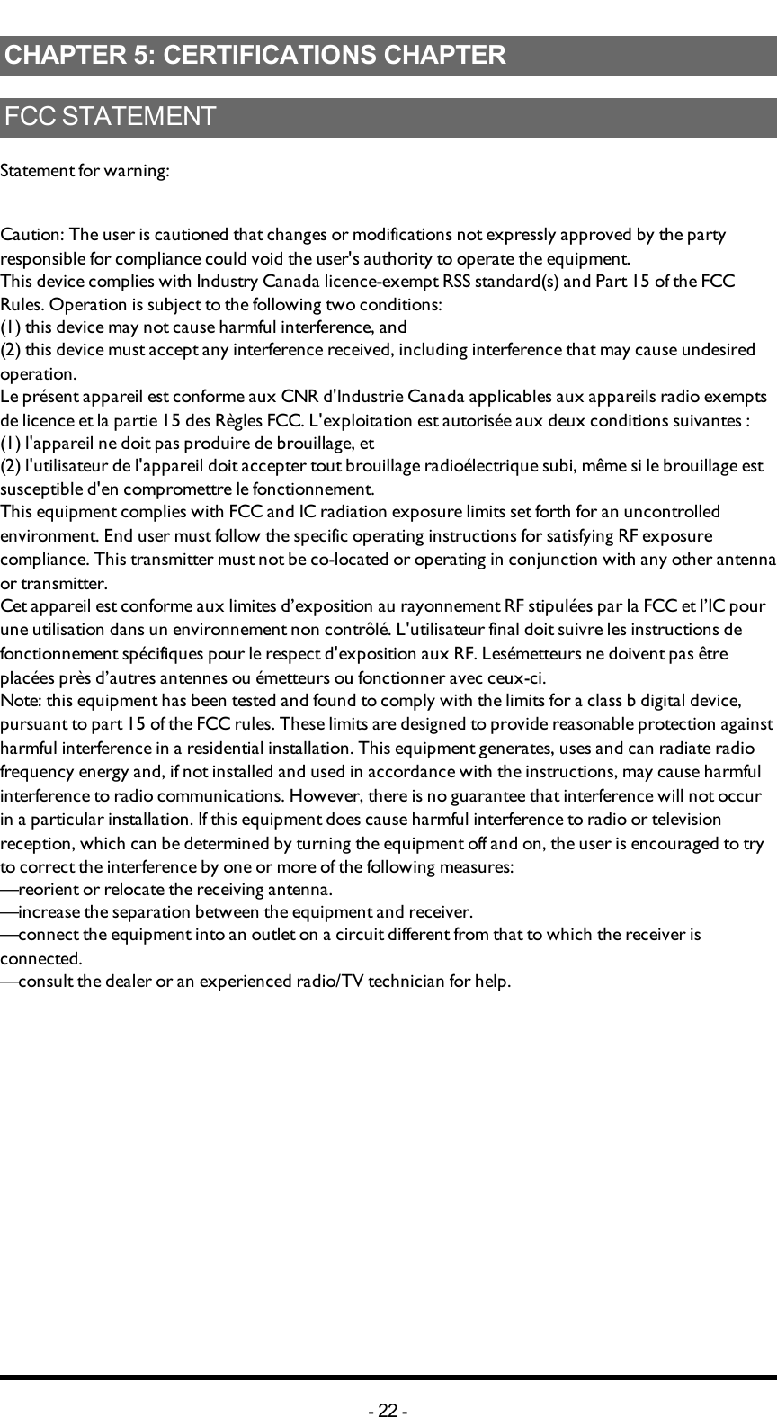 Chapter 5: CERTIFICATIONS CHAPTERCHAPTER 5: CERTIFICATIONS CHAPTERFCC STATEMENTStatement for warning:Caution: The user is cautioned that changes or modifications not expressly approved by the party responsible for compliance could void the user&apos;s authority to operate the equipment.This device complies with Industry Canada licence-exempt RSS standard(s) and Part 15 of the FCC Rules. Operation is subject to the following two conditions:(1) this device may not cause harmful interference, and(2) this device must accept any interference received, including interference that may cause undesired operation.Le présent appareil est conforme aux CNR d&apos;Industrie Canada applicables aux appareils radio exempts de licence et la partie 15 des Règles FCC. L&apos;exploitation est autorisée aux deux conditions suivantes :(1) l&apos;appareil ne doit pas produire de brouillage, et(2) l&apos;utilisateur de l&apos;appareil doit accepter tout brouillage radioélectrique subi, même si le brouillage est susceptible d&apos;en compromettre le fonctionnement.This equipment complies with FCC and IC radiation exposure limits set forth for an uncontrolled environment. End user must follow the specific operating instructions for satisfying RF exposure compliance. This transmitter must not be co-located or operating in conjunction with any other antenna or transmitter.Cet appareil est conforme aux limites d’exposition au rayonnement RF stipulées par la FCC et l’IC pour une utilisation dans un environnement non contrôlé. L&apos;utilisateur final doit suivre les instructions de fonctionnement spécifiques pour le respect d&apos;exposition aux RF. Lesémetteurs ne doivent pas être placées près d’autres antennes ou émetteurs ou fonctionner avec ceux-ci.Note: this equipment has been tested and found to comply with the limits for a class b digital device, pursuant to part 15 of the FCC rules. These limits are designed to provide reasonable protection against harmful interference in a residential installation. This equipment generates, uses and can radiate radio frequency energy and, if not installed and used in accordance with the instructions, may cause harmful interference to radio communications. However, there is no guarantee that interference will not occur in a particular installation. If this equipment does cause harmful interference to radio or television reception, which can be determined by turning the equipment off and on, the user is encouraged to try to correct the interference by one or more of the following measures:—reorient or relocate the receiving antenna.—increase the separation between the equipment and receiver.—connect the equipment into an outlet on a circuit different from that to which the receiver is connected.—consult the dealer or an experienced radio/TV technician for help.-22 -